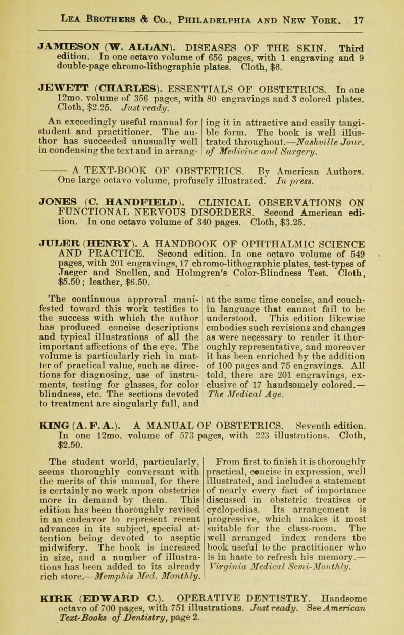 JAMJESON (W. AliLAN). DISEASES OF THE SKIN. Third edition. In one octavo volume of 656 pages, with 1 engraving and 9 double-page chromo-lithographie plates. Cloth, $6. JEWETT (CHARLES). ESSENTIALS OF OBSTETRICS. In one 12mo. volume of 356 pages, with 80 engravings and 3 colored plates. Cloth, $2.25. Just ready. An exceedingly useful manual for student and practitioner. The au- thor has succeeded unusually well in condensing the text and in arrang- ing it in attractive and easily tangi- ble form. The book is well illus- trated throughout.—Nashville Jour, of Medicine and Surgery. A TEXT-BOOK OF OBSTETRICS. By American Authors. One large octavo volume, profusely illustrated. In press. JONES (C. HANDFIELD). CLINICAL OBSERVATIONS ON FUNCTIONAL NERVOUS DISORDERS. Second American edi- tion. In one octavo volume of 340 pages. Cloth, $3.25. JUL/ER (HENRY). A HANDBOOK OF OPHTHALMIC SCIENCE AND PRACTICE. Second edition. In one octavo volume of 549 pages, with 201 engravings, 17 chromo-lithographie plates, test-types of Jaeger and Snellen, and Holmgren's Color-Blindness Test. Cloth, $5.50; leather, $6.50. The continuous approval mani- fested toward this work testifies to the success with which the author has produced conoise descriptions and typical illustrations of all the important affections of the eye. The volume is particularly rich in mat- ter of practical value, such as direc- tions for diagnosing, use of instru- ments, testing for glasses, for color blindness, etc. The sections devoted to treatment are singularly full, and at the same time concise, and couch- in language that cannot fail to be understood. This edition likewise embodies such revisions and changes as were necessary to render it thor- oughly representative, and moreover it has been enriched by the addition of 100 pages and 75 engravings. All told, there are 201 engravings, ex- clusive of 17 handsomely colored.— The Medical Age. KING (A. P. A.). A MANUAL OF OBSTETRICS. Seventh edition. In one 12mo. volume of 573 pages, with 223 illustrations. Cloth, $2.50. The student world, particularly, seems thoroughly conversant with the merits of this manual, for there is certainly no work upon obstetrics more in demand by them. This edition has been thoroughly revised in aD endeavor to represent recent advances in its subject, special at- tention being devoted to aseptic midwifery. The book is incrensed in size, and a number of illustra- tions has been added to its already rich store.—Memphis Med. Monthly. From first to finish it is thoroughly practical, concise in expression, well illustrated, and includes a statement of nearly every fact of importance discussed in obstetric treatises or cyclopedias. Its arrangement is progressive, which makes it most suitable for the class-room. The well arranged index renders the book useful to the practitioner who is in haste to refresh his memory.— Virginia Medical Semi-Monthly. KIRK (EDWARD C). OPERATIVE DENTISTRY. Handsome octavo of 700 pages, with 751 illustrations. Just ready. See American Text-Books of Dentistry, page 2.