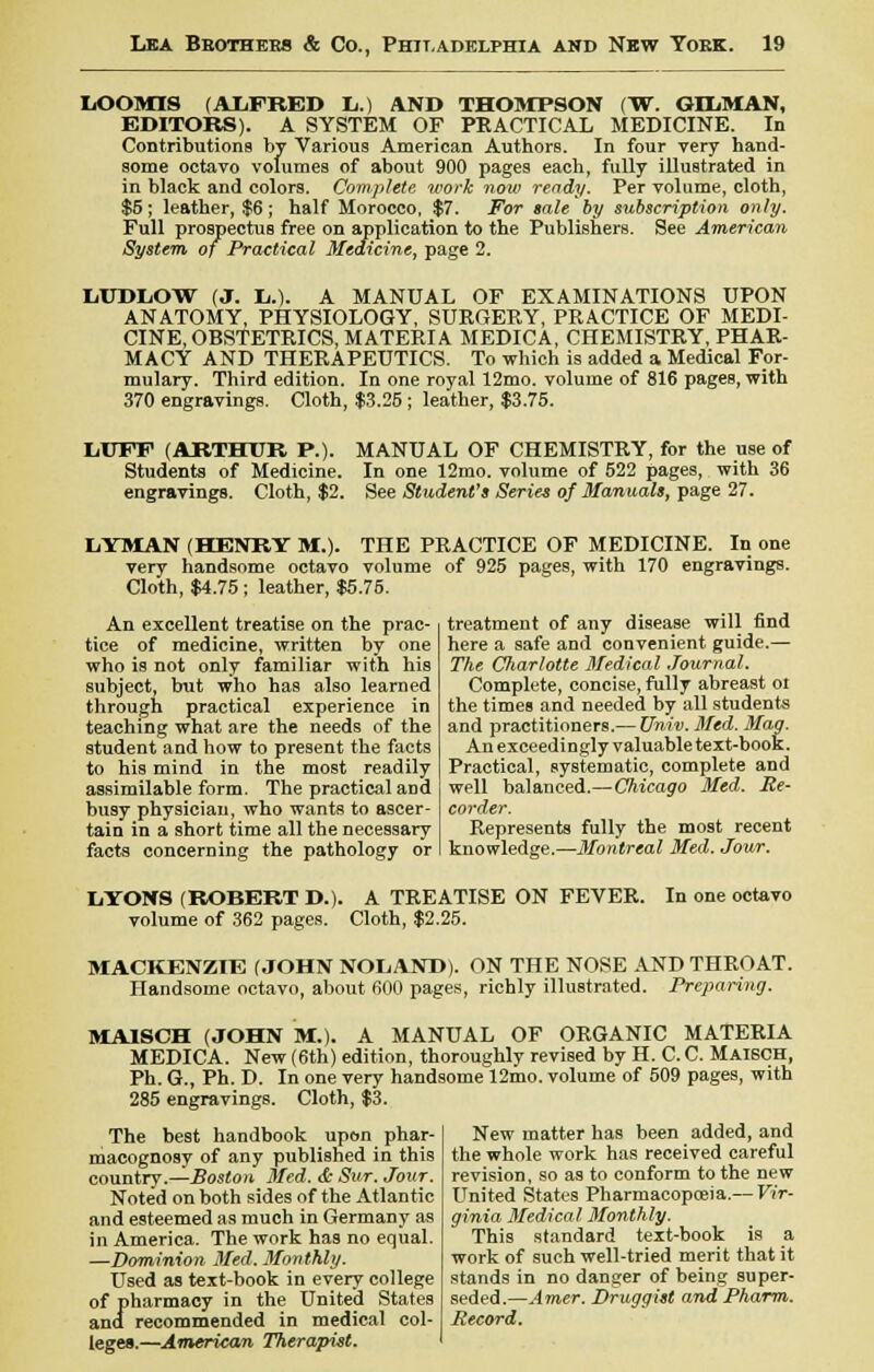 LOOMIS (ALFRED L.) AND THOMPSON (W. GDL.MAN, EDITORS). A SYSTEM OF PRACTICAL MEDICINE. In Contributions by Various American Authors. In four very hand- some octavo volumes of about 900 pages each, fully illustrated in in black and colors. Complete work now ready. Per volume, cloth, $5 ; leather, $6 ; half Morocco, $7. For sale by subscription only. Full prospectuB free on application to the Publishers. See American System of Practical Medicine, page 2. LUDLOW (J. li.). A MANUAL OF EXAMINATIONS UPON ANATOMY, PHYSIOLOGY, SURGERY, PRACTICE OF MEDI- CINE, OBSTETRICS, MATERIA MEDICA, CHEMISTRY, PHAR- MACY AND THERAPEUTICS. To which is added a Medical For- mulary. Third edition. In one royal 12mo. volume of 816 pages, with 370 engravings. Cloth, $3.25 ; leather, $3.75. LUFF (ARTHUR P.). MANUAL OF CHEMISTRY, for the use of Students of Medicine. In one 12mo. volume of 522 pages, with 36 engravings. Cloth, $2. See Student's Series of Manuals, page 27. LYMAN (HENRY M.). THE PRACTICE OF MEDICINE. In one very handsome octavo volume of 925 pages, with 170 engravings. Cloth, $4.75; leather, $5.75. An excellent treatise on the prac- tice of medicine, written by one who is not only familiar with his subject, but who has also learned through practical experience in teaching what are the needs of the student and how to present the facts to his mind in the most readily assimilable form. The practical aDd busy physician, who wants to ascer- tain in a short time all the necessary facts concerning the pathology or treatment of any disease will find here a safe and convenient guide.— The Charlotte Medical Journal. Complete, concise, fully abreast or the times and needed by all students and practitioners.— Univ. Med. Mag. An exceedingly valuable text-book. Practical, systematic, complete and well balanced.—Chicago Med. Re- corder. Represents fully the most recent knowledge.—Montreal Med. Jour. LYONS (ROBERT D.) volume of 362 pages. A TREATISE ON FEVER. Cloth, $2.25. In one octavo MACKENZIE (JOHN NOLAND). ON THE NOSE AND THROAT. Handsome octavo, about 600 pages, richly illustrated. Preparing. MAISCH (JOHN M.). A MANUAL OF ORGANIC MATERIA MEDICA. New (6th) edition, thoroughly revised by H. C.C. Maisch, Ph. G., Ph. D. In one very handsome 12mo. volume of 509 pages, with 285 engravings. Cloth, $3. The best handbook upon phar- macognosy of any published in this country.—Boston Med. & Sur. Jour. Noted on both sides of the Atlantic and esteemed as much in Germany as in America. The work has no equal. —Dominion Med. Monthly. Used as text-book in every college of pharmacy in the United States and recommended in medical col- leges.—American Therapist. New matter has been added, and the whole work has received careful revision, so as to conform to the new United States Pharmacopeia.— Vir- ginia Medical Monthly. This standard text-book is a work of such well-tried merit that it stands in no danger of being super- seded.—Amer. Druggist and Pharm. Record.