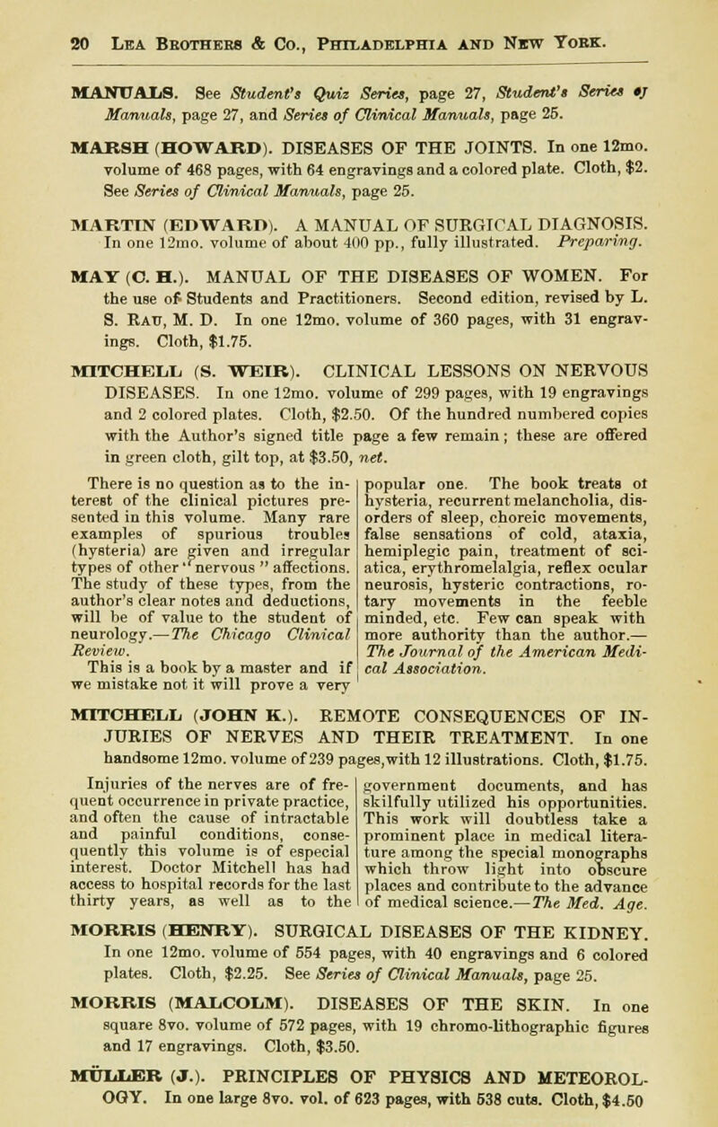 MANUALS. See Student's Quiz Series, page 27, Student's Series *J Manuals, page 27, and Series of Clinical Manuals, page 25. MARSH (HOWARD). DISEASES OF THE JOINTS. In one 12mo. volume of 468 pages, with 64 engravingB and a colored plate. Cloth, $2. See Series of Clinical Manuals, page 25. MARTIN (EDWARD). A MANUAL OF SURGICAL DIAGNOSIS. In one 12mo. volume of about 400 pp., fully illustrated. Preparing. MAY (C. H.). MANUAL OF THE DISEASES OF WOMEN. For the use of Students and Practitioners. Second edition, revised by L. S. Rau, M. D. In one 12mo. volume of 360 pages, with 31 engrav- ings. Cloth, $1.75. MITCHELL (S. WEIR). CLINICAL LESSONS ON NERVOUS DISEASES. In one 12mo. volume of 299 pages, with 19 engravings and 2 colored plates. Cloth, $2.50. Of the hundred numbered copies with the Author's signed title page a few remain; these are offered in green cloth, gilt top, at $3.50, net. popular one. The book treats ot hysteria, recurrent melancholia, dis- orders of sleep, choreic movements, false sensations of cold, ataxia, hemiplegic pain, treatment of sci- atica, erythromelalgia, reflex ocular neurosis, hysteric contractions, ro- tary movements in the feeble minded, etc. Few can speak with more authority than the author.— The Journal of the American Medi- cal Association. There is no question as to the in- terest of the clinical pictures pre- sented in this volume. Many rare examples of spurious troubles (hysteria) are given and irregular types of other 'nervous  affections. The study of these types, from the author's clear notes and deductions, will be of value to the student of neurology.— The Chicago Clinical Review. This is a book by a master and If we mistake not it will prove a very ' MITCHELL (JOHN K.). REMOTE CONSEQUENCES OF IN- JURIES OF NERVES AND THEIR TREATMENT. In one handsome 12mo. volume of 239 pages,with 12 illustrations. Cloth, $1.75. Injuries of the nerves are of fre- quent occurrence in private practice, and often the cause of intractable and painful conditions, conse- quently this volume is of especial interest. Doctor Mitchell has had access to hospital records for the last thirty years, as well as to the government documents, and has skilfully utilized his opportunities. This work will doubtless take a prominent place in medical litera- ture among the special monographs which throw light into ooscure places and contribute to the advance of medical science.—The Med. Age. MORRIS (HENRY). SURGICAL DISEASES OF THE KIDNEY. In one 12mo. volume of 554 pages, with 40 engravings and 6 colored plates. Cloth, $2.25. See Series of Clinical Manuals, page 25. MORRIS (MALCOLM). DISEASES OF THE SKIN. In one square 8vo. volume of 572 pages, with 19 chromo-lithographic figures and 17 engravings. Cloth, $3.50. MULLER (J.). PRINCIPLES OF PHY8ICS AND METEOROL- OGY. In one large 8vo. vol. of 623 pages, with 538 cuts. Cloth, $4.60