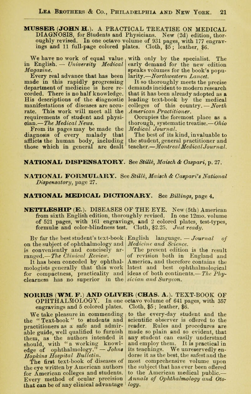 MTTSSER (JOHN HA A PEACTICAL TREATISE ON MEDICAL DIAGNOSIS, for Students and Physicians. New (2d) edition, thor- oughly revised. In one octavo volume of 931 pages with 177 engrav- ings and 11 full-page colored plates. Cloth, $5; leather, $6. We have no work of equal value in English. — University Medical Magazine. Every real advance that has been made in this rapidly progressing department of medicine is here re- corded. There is no half knowledge. His descriptions of the diagnostic manifestations of diseases are accu- rate. This work will meet all the requirements of student and physi- cian.—The Medical News. From its pages may be made the diagnosis of every malady that afflicts the human body, including those which in general are dealt with only by the specialist. The early demand for the new edition speaks volumes for the book's popu- larity.—Northwestern Lancet. It so thoroughly meets the precise demands incident to modern research that it has been already adopted as a leading text-book by the medical colleges of this country. — North American Practitioner. Occupies the foremost place as a thorough, systematic treatise.—Ohio Medical Journal. The best of its kind, invaluable to the student, general practitioner and teacher.—Montreal Medical Journal. NATIONAL DISPENSATORY. See StUle, Maisch & Caspari, p. 27. NATIONAL FORMULARY. Dispensatory, page 27. See Stille, Maisch & Caspari's National NATIONAL MEDICAL DICTIONARY. See Billings, page 4. NETTLESHTP (E.). DISEASES OF THE EYE. New (5th) American from sixth English edition, thoroughly revised. In one 12mo. volume of 521 pages, with 161 engravings, and 2 colored plates, test-types, formula? and color-blindness test. Cloth, $2.25. Just ready. By far the best student's text-book on the subject of ophthalmology and is conveniently and concisely ar- ranged.— TJie Clinical Review. if has been conceded by ophthal- mologists generally that this work for compactness, practicality and clearness has no superior in the English language. — Journal of Medicine and Science. The present edition is the result of revision both in England and America, and therefore contains the latest and best ophthalmological ideas of both continents.— The Phy- sician and Surgeon. NORRIS (WM. F.) AND OLIVER (CHAS. A.). TEXT-BOOK OF OPHTHALMOLOGY. In one octavo volume of 641 pages, with 357 engravings and 5 colored plates. Cloth, $5 ; leather, $6. We take pleasure in commending the  Text-book  to students and practitioners as a safe and admir- able guide, well qualified to furnish them, as the authors intended it should, with a working knowl- edge of ophthalmology. — Johns Hopkins Hospital Bulletin. The first text-book of diseases of the eye written by American authors for American colleges and students. Every method of ocular precision that can be of any clinical advantage to the every-day student and the scientific observer is offered to the reader. Eules and procedures are made so plain and so evident, that any student can easily understand and employ them. It is practical in its teachings. We unreservedly en- dorse it as the best, the safest and the most comprehensive volume upon the subject that has ever been offered to the American medical public.— Annals of Ophthalmology and Oto- logy.