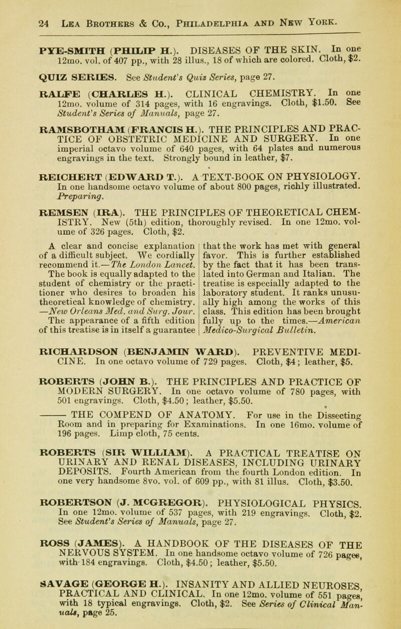 PYE-SMITH (PHILIP H.). DISEASES OF THE SKIN. In one 12mo. vol. of 407 pp., with 28 illus., 18 of which are colored. Cloth, $2. QUIZ SERIES. See Student's Quiz Series, page 27. RALFE (CHARIdES H.). CLINICAL CHEMISTRY. In one 12rno. volume of 314 pages, with 16 engravings. Cloth, $1.50. See Student's Series of Manuals, page 27. RAMSBOTHAM (FRANCIS H.). THE PRINCIPLES AND PRAC- TICE OF OBSTETRIC MEDICINE AND SURGERY. In one imperial octavo volume of 640 pages, with 64 plates and numerous engravings in the text. Strongly bound in leather, $7. REICHERT (EDWARD T.). A TEXT-BOOK ON PHYSIOLOGY. In one handsome octavo volume of about 800 pages, richly illustrated. Preparing. REMSEN (IRA). THE PRINCIPLES OF THEORETICAL CHEM- ISTRY. New (5th) edition, thoroughly revised. In one 12mo. vol- ume of 326 pages. Cloth, $2. A clear and concise explanation of a difficult subject. We cordially recommend it.— The London. Lancet. The book is equally adapted to the student of chemistry or the practi- tioner who desires to broaden his theoretical knowledge of chemistry. —New Orleans Med. and Surg. Jour. The appearance of a fifth edition of this treatise is in itself a guarantee that the work has met with general favor. This is further established by the fact that it has been trans- lated into German and Italian. The treatise is especially adapted to the laboratory student. It ranks unusu- ally high among the works of this class. This edition has been brought fully up to the times.—American Medico-Surgical Bulletin. RICHARDSON (BENJAMIN WARD). PREVENTIVE MEDI- CINE. In one octavo volume of 729 pages. Cloth, $4; leather, $5. ROBERTS (JOHN B.). THE PRINCIPLES AND PRACTICE OF MODERN SURGERY. In one octavo volume of 780 pages, with 501 engravings. Cloth, $4.50; leather, $5.50. THE COMPEND OF ANATOMY. For use in the Dissecting Room and in preparing for Examinations. In one 16mo. volume of 196 pages. Limp cloth, 75 cents. ROBERTS (SIR WHJLIAM). A PRACTICAL TREATISE ON URINARY AND RENAL DISEASES, INCLUDING URINARY DEPOSITS. Fourth American from the fourth London edition. In one very handsome 8vo. vol. of 609 pp., with 81 illus. Cloth, $3.50. ROBERTSON (J. MCGREGOR). PHYSIOLOGICAL PHYSICS. In one 12mo. volume of 537 pages, with 219 engravings. Cloth, $2. See Student's Series of Manuals, page 27. ROSS (JAMES). A HANDBOOK OF THE DISEASES OF THE NERVOUS SYSTEM. In one handsome octavo volume of 726 pages with 184 engravings. Cloth, $4.50; leather, $5.50. SAVAGE (GEORGE H). INSANITY AND ALLIED NEUROSES PRACTICAL AND CLINICAL. In one 12mo. volume of 551 pages' with 18 typical engravings. Cloth, $2. See Series of Clinical Man- uals, page 25.