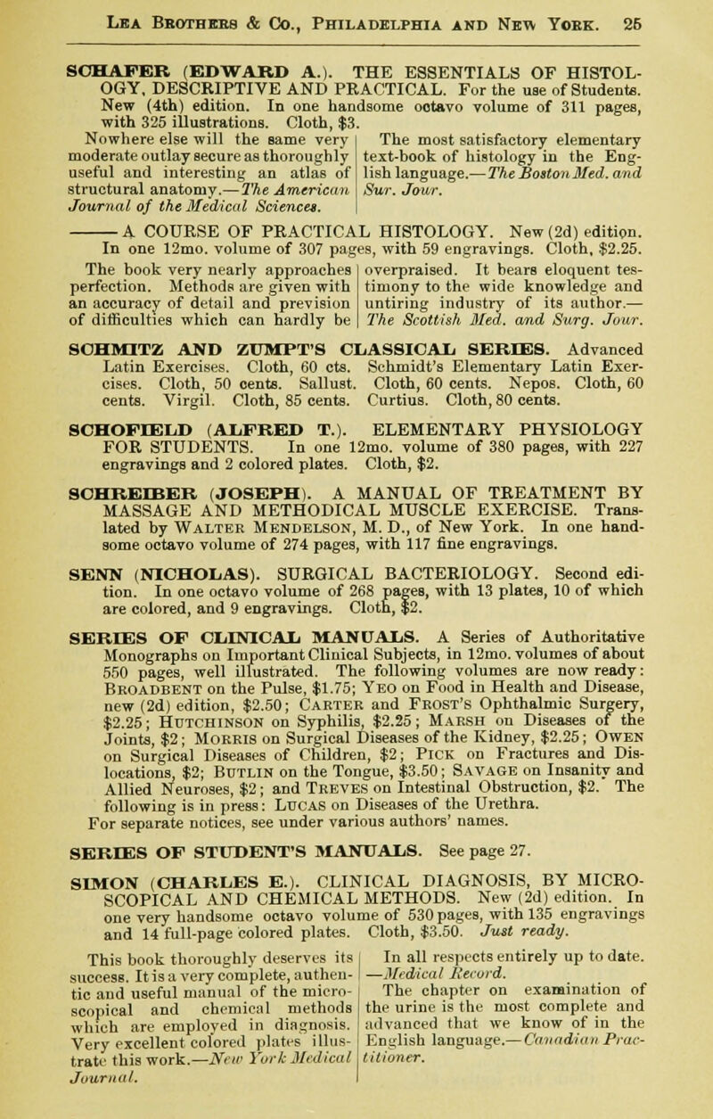 SCHAFER (EDWARD A.). THE ESSENTIALS OF HISTOL- OGY, DESCRIPTIVE AND PRACTICAL. For the uae of Students. New (4th) edition. In one handsome octavo volume of 311 pages, with 325 illustrations. Cloth, $3. Nowhere else will the same very moderate outlay secure as thoroughly useful and interesting an atlas of structural anatomy.—The American Journal of the Medical Sciences. The most satisfactory elementary text-book of histology in the Eng- lish language.—The BostonMed. and Sur. Jour. — A COURSE OF PRACTICAL HISTOLOGY. New (2d) edition. In one 12mo. volume of 307 pages, with 59 engravings. Cloth, $2.25. The book very nearly approaches perfection. Methods are given with an accuracy of detail and prevision of difficulties which can hardly be overpraised. It bears eloquent tes- timony to the wide knowledge and untiring industry of its author.— The Scottish Med. and Surg. Jour. SOHMITZ AND ZUMPT'S CLASSICAL SERIES. Advanced Latin Exercises. Cloth, 60 cts. Schmidt's Elementary Latin Exer- cises. Cloth, 50 cents. Sallust. Cloth, 60 cents. Nepos. Cloth, 60 cents. Virgil. Cloth, 85 cents. Curtius. Cloth, 80 cents. SCHOFIELD (ALFRED T.). ELEMENTARY PHYSIOLOGY FOR STUDENTS. In one 12mo. volume of 380 pages, with 227 engravings and 2 colored plates. Cloth, $2. SOHREIBER (JOSEPH). A MANUAL OF TREATMENT BY MASSAGE AND METHODICAL MUSCLE EXERCISE. Trans- lated by Walter Mendelson, M. D., of New York. In one hand- some octavo volume of 274 pages, with 117 fine engravings. SENN (NICHOLAS). SURGICAL BACTERIOLOGY. Second edi- tion. In one octavo volume of 268 pages, with 13 plates, 10 of which are colored, and 9 engravings. Cloth, $2. SERIES OF CLINICAL MANUALS. A Series of Authoritative Monographs on Important Clinical Subjects, in 12mo. volumes of about 550 pages, well illustrated. The following volumes are now ready: Broadbent on the Pulse, $1.75; Yeo on Food in Health and Disease, new (2d) edition, $2.50; Carter and Frost's Ophthalmic Surgery, $2.25; Hutchinson on Syphilis, $2.25; Marsh on Diseases of the Joints, $2; MORRIS on Surgical Diseases of the Kidney, $2.25; Owen on Surgical Diseases of Children, $2; Pick on Fractures and Dis- locations, $2; Butlin on the Tongue, $3.50; Savage on Insanity and Allied Neuroses, $2; and Treves on Intestinal Obstruction, $2. The following is in press: Lucas on Diseases of the Urethra. For separate notices, see under various authors' names. SERIES OF STUDENT'S SIANUALS. See page 27. SIMON (CHARLES E.). CLINICAL DIAGNOSIS, BY MICRO- SCOPICAL AND CHEMICAL METHODS. New (2d) edition. In one very handsome octavo volume of 530 pages, with 135 engravings and 14 full-page colored plates. Cloth, $3.50. Just ready. This book thoroughly deserves its | In all respects entirely up to date, success. Itisa very complete, authen-1 —Medical liecuid. tic and useful manual of the micro- The chapter on examination of scopical and chemical methods the urine is the most complete and which are employed in diagnosis, advanced that we know of in the Very excellent colored plates illus- English language.— Canadian Prac- trate this work.—New York Medical titioner. Journal.