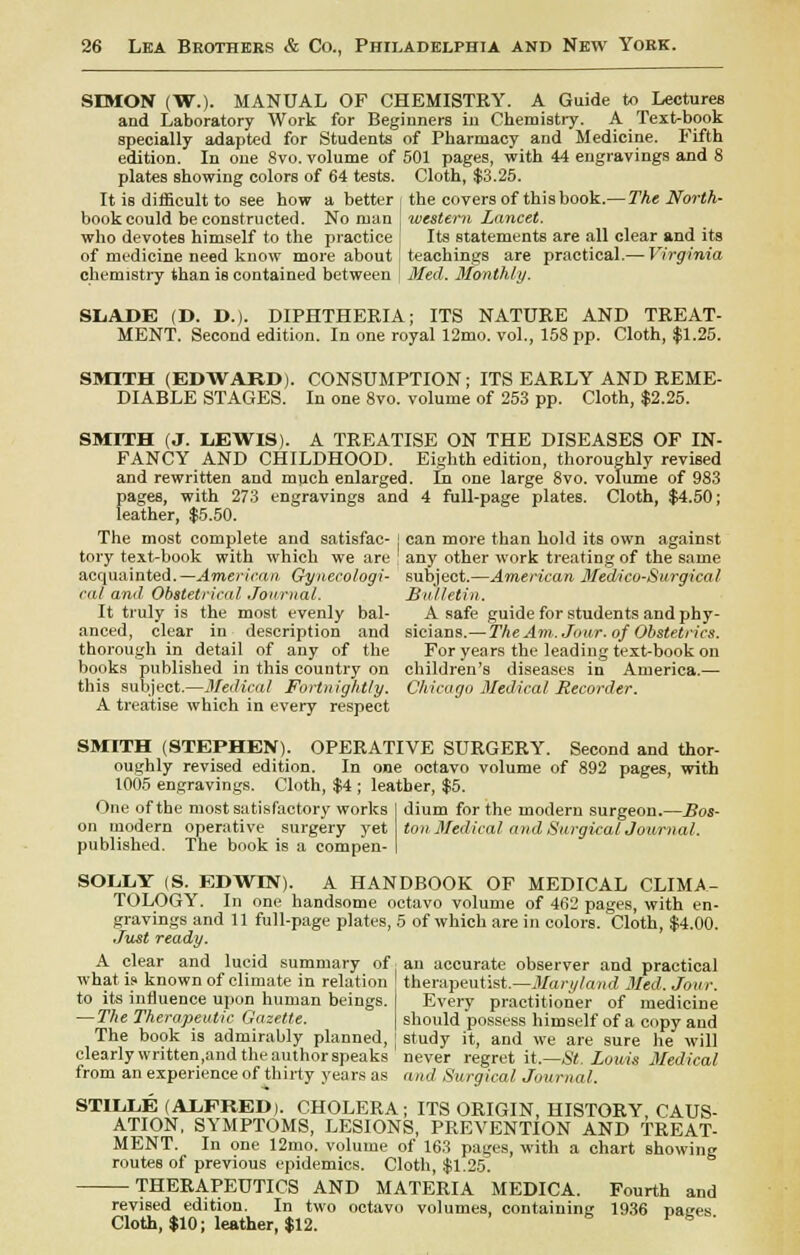 SIMON (W.). MANUAL OF CHEMISTRY. A Guide to Lectures and Laboratory Work for Beginners in Chemistry. A Text-book specially adapted for Students of Pharmacy and Medicine. Fifth edition. In one 8vo. volume of 501 pages, with 44 engravings and 8 plates showing colors of 64 tests. Cloth, $3.25. It is difficult to see how a better book could be constructed. No man who devotes himself to the practice of medicine need know more about chemistry than is contained between the covers of thisbook.—The North- western Lancet. Its statements are all clear and its teachings are practical.— Virginia Med. Monthly. SLADE (D. D.). DIPHTHERIA; ITS NATURE AND TREAT- MENT. Second edition. In one royal 12mo. vol., 158 pp. Cloth, $1.25. SMITH (EDWARD). DIABLE STAGES. CONSUMPTION; ITS EARLY AND REME- In one 8vo. volume of 253 pp. Cloth, $2.25. SMITH (J. LEWIS). A TREATISE ON THE DISEASES OF IN- FANCY AND CHILDHOOD. Eighth edition, thoroughly revised and rewritten and much enlarged, fn one large 8vo. volume of 983 pages, with 273 engravings and 4 full-page plates. Cloth, $4.50; leather, $5.50. The most complete and satisfac- ] can more than hold its own against tory text-book with which we are any other work treating of the same acquainted. —American. Gynecology cat and Obstetrical Journal. It truly is the most evenly bal- anced, clear in description and thorough in detail of any of the subject.—American Medico-Surgical Bulletin. A safe guide for students and phy- sicians.— The Am. Jour, of Obstetrics. For years the leading text-book on books published in this country on children's diseases in America.— this subject.—Medical Fortnightly. Chicago Medical Recorder. A treatise which in every respect SMITH (STEPHEN). OPERATIVE SURGERY. Second and thor- oughly revised edition. In one octavo volume of 892 pages, with 1005 engravings. Cloth, $4 ; leather, $5. One of the most satisfactory works on modern operative surgery yet published. The book is a compen- dium for the inoderu surgeon.—Bos- ton Medical and Surgical Journal. SOLLY (S. EDWIN). A HANDBOOK OF MEDICAL CLIMA- TOLOGY. In one handsome octavo volume of 462 pages, with en- gravings and 11 full-page plates, 5 of which are in colors. Cloth, $4.00. Just ready. A clear and lucid summary of. an accurate observer and practical what is known of climate in relation I therapeutist.—Maryland Med. Jour. to its influence upon human beings. I Every practitioner of medicine —The Therapeutic Gazette. \ should possess himself of a copy and The book is admirably planned, ; study it, and we are sure he will clearly written ,and the author speaks never regret it.—St. Louis Medical from an experience of thirty years as and Surgical Journal. STILLE (ALFRED). CHOLERA; ITS ORIGIN, HISTORY, CAUS- ATION, SYMPTOMS, LESIONS, PREVENTION AND TREAT- MENT. In one 12mo. volume of 163 pages, with a chart showing routes of previous epidemics. Cloth, $1.25. THERAPEUTICS AND MATERIA MEDICA. Fourth and revised edition. In two octavo volumes, containing 1936 rjaees Cloth, $10; leather, $12. V K '