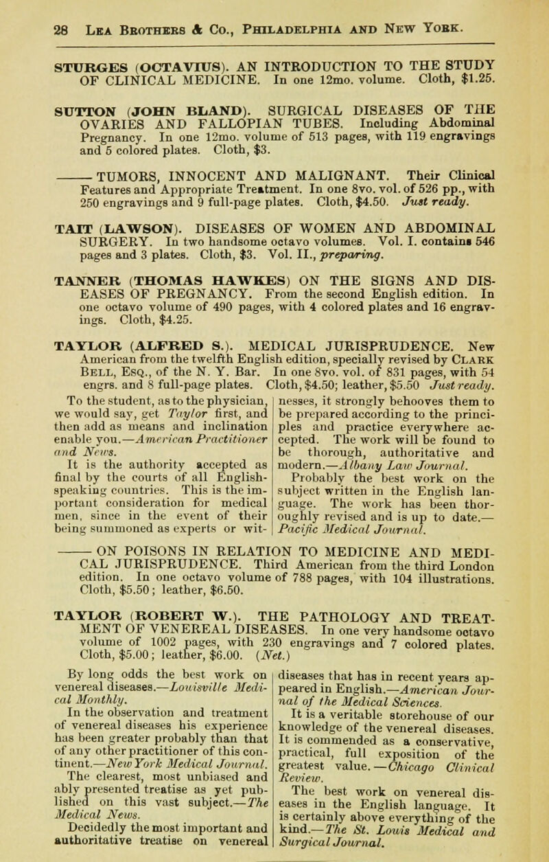 STURGES (OCTAVIUS). AN INTRODUCTION TO THE STUDY OF CLINICAL MEDICINE. In one 12mo. volume. Cloth, $1.25. SUTTON (JOHN BliAND). SURGICAL DISEASES OF THE OVARIES AND FALLOPIAN TUBES. Including Abdominal Pregnancy. In one 12mo. volume of 513 pages, with 119 engravings and 5 colored plates. Cloth, $3. ■ TUMORS, INNOCENT AND MALIGNANT. Their Clinical Features and Appropriate Treatment. In one 8vo. vol. of 526 pp., with 250 engravings and 9 full-page plates. Cloth, $4.50. Just ready. TAIT (LAWSON). DISEASES OF WOMEN AND ABDOMINAL SURGERY. In two handsome octavo volumes. Vol. I. contains 546 pages and 3 plates. Cloth, $3. Vol. II., preparing. TANNER (THOMAS HAWKES) ON THE SIGNS AND DIS- EASES OF PREGNANCY. From the second English edition. In one octavo volume of 490 pages, with 4 colored plates and 16 engrav- ings. Cloth, $4.25. TAYLOR (ALFRED S.). MEDICAL JURISPRUDENCE. New American from the twelfth English edition, specially revised by Clark Bell, Esq., of the N. Y. Bar. In one 8vo. vol. of 831 pages, with 54 engrs. and 8 full-page plates. Cloth, $4.50; leather, $5.50 Just ready. To the student, as to the physician we would say, get Taylor first, and then add as means and inclination enable you.—American Practitioner and News. It is the authority accepted as final by the courts of all English- speaking countries. This is the im- portant consideration for medical men, since in the event of their being summoned as experts or wit- nesses, it strongly behooves them to be prepared according to the princi- ples and practice everywhere ac- cepted. The work will be found to be thorough, authoritative and modern.—Albany Law Journal. Probably the best work on the subject written in the English lan- guage. The work has been thor- oughly revised and is up to date.— Pacific Medical Journal. ON POISONS IN RELATION TO MEDICINE AND MEDI- CAL JURISPRUDENCE. Third American from the third London edition. In one octavo volume of 788 pages, with 104 illustrations Cloth, $5.50; leather, $6.50. TAYLOR (ROBERT W.). THE PATHOLOGY AND TREAT- MENT OF VENEREAL DISEASES. In one very handsome octavo volume of 1002 pages, with 230 engravings and 7 colored plates Cloth, $5.00; leather, $6.00. (Net.) By long odds the best work on venereal diseases.—Louisville Medi- cal Monthly. In the observation and treatment of venereal diseases his experience has been greater probably than that of any other practitioner of this con- tinent.—NewYork Medical Journal. The clearest, most unbiased and ably presented treatise as yet pub- lished on this vast subject.—The Medical News. Decidedly the most important and authoritative treatise on venereal diseases that has in recent years ap- peared in English.—American Jour- nal of the Medical Sciences. It is a veritable storehouse of our knowledge of the venereal diseases. It is commended as a conservative, practical, full exposition of the greatest value. —Chicago Clinical Review. The best work on venereal dis- eases in the English language. It is certainly above everything of the kind— The St. Louis Medical and Surgical Journal.