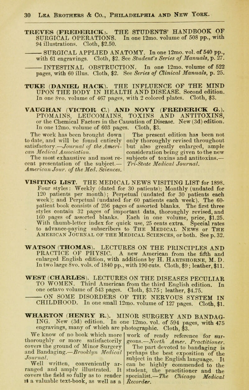 TREVES (FREDERICK >. THE STUDENTS' HANDBOOK OF SURGICAL OPERATIONS. In one 12nio. volume of 508 pp., with 94 illustrations. Cloth, $2.50. SURGICAL APPLIED ANATOMY. In one 12mo. vol. of 540 pp., with 61 engravings. Cloth, $2. See Student's Series of Manuals, p. 27. ■ INTESTINAL OBSTRUCTION. In one 12mo. volume of 522 pages, with 60 illus. Cloth, $2. See Series of Clinical Manuals, p. 25. TUKE (DANTEIi HACK). THE INFLUENCE OF THE MIND UPON THE BODY IN HEALTH AND DISEASE. Second edition. In one 8vo. volume of 467 pages, with 2 colored plates. Cloth, $3. VAUGHAN (VICTOR C.) AND NOW (FREDERICK G.). PTOMAINS, LEUCOMAINS, TOXINS AND ANTITOXINS, or the Chemical Factors in the Causation of Disease. New (3d) edition. In one 12mo. volume of 603 pages. Cloth, $3. The work has been brought down | The present edition has been not to date, and will be found entirely satisfactory.—Journal of the Ameri- can Medical Association. The most exhaustive and most re- cent presentation of the subject.— I Tri-State Medical Journal. American Jour, of the Med. Sciences. only thoroughly revised throughout but also greatly enlarged, ample consideration being given to the new subjects of toxins and antitoxins.— VISITING LIST. THE MEDICAL NEWS VISITING LIST for 1898. Four styles: Weekly (dated for 30 patients); Monthly (undated for 120 patients per month); Perpetual (undated for 30 patients each week); and Perpetual (undated for 60 patients each week). The 60- patient book consists of 256 pages of assorted blanks. The first three styles contain 32 pages of important data, thoroughly revised, and 160 pages of assorted blanks. Each in one volume, price, $1.25. With thumb-letter index for quick use, 25 cents extra. Special rates to advance-paying subscribers to The Medical News or The American Journal of the Medical Sciences, or both. See p. 32. WATSON (THOMAS). LECTURES ON THE PRINCIPLES AND PRACTICE OF PHYSIC. A new American from the fifth and enlarged English edition, with additions by H. Hartshorne, M. D. In two large 8vo. vols, of 1840 pp., with 190 cuts. Cloth, $9; leather, $11. WEST (CHARLES). LECTURES ON THE DISEASES PECULIAR TO WOMEN. Third American from the third English edition. In one octavo volume of 543 pages. Cloth, $3.75; leather, $4.75. ON SOME DISORDERS OF THE NERVOUS SYSTEM IN CHILDHOOD. In one small 12mo. volume of 127 pages. Cloth, $1. WHARTON (HENRY R.). MINOR SURGERY AND BANDAG- ING. New (3d) edition. In one 12mo. vol. of 594 pages, with 475 engravings, many of which are photographic. Cloth, $3. We know of no book which more thoroughly or more satisfactorily covers the ground of Minor Surgery and Bandaging.—Brooklyn Medical Journal. Well written, conveniently ar- ranged and amply illustrated. It covers the field so fully as to render it a valuable text-book, as well as a work of ready reference for sur- geons.—North Amer. Practitioner. The part devoted to bandaging is perhaps the best exposition of the subject in the English language. It can be highly commended to the student, the practitioner and the specialist.—The Chicago Medical Recorder.