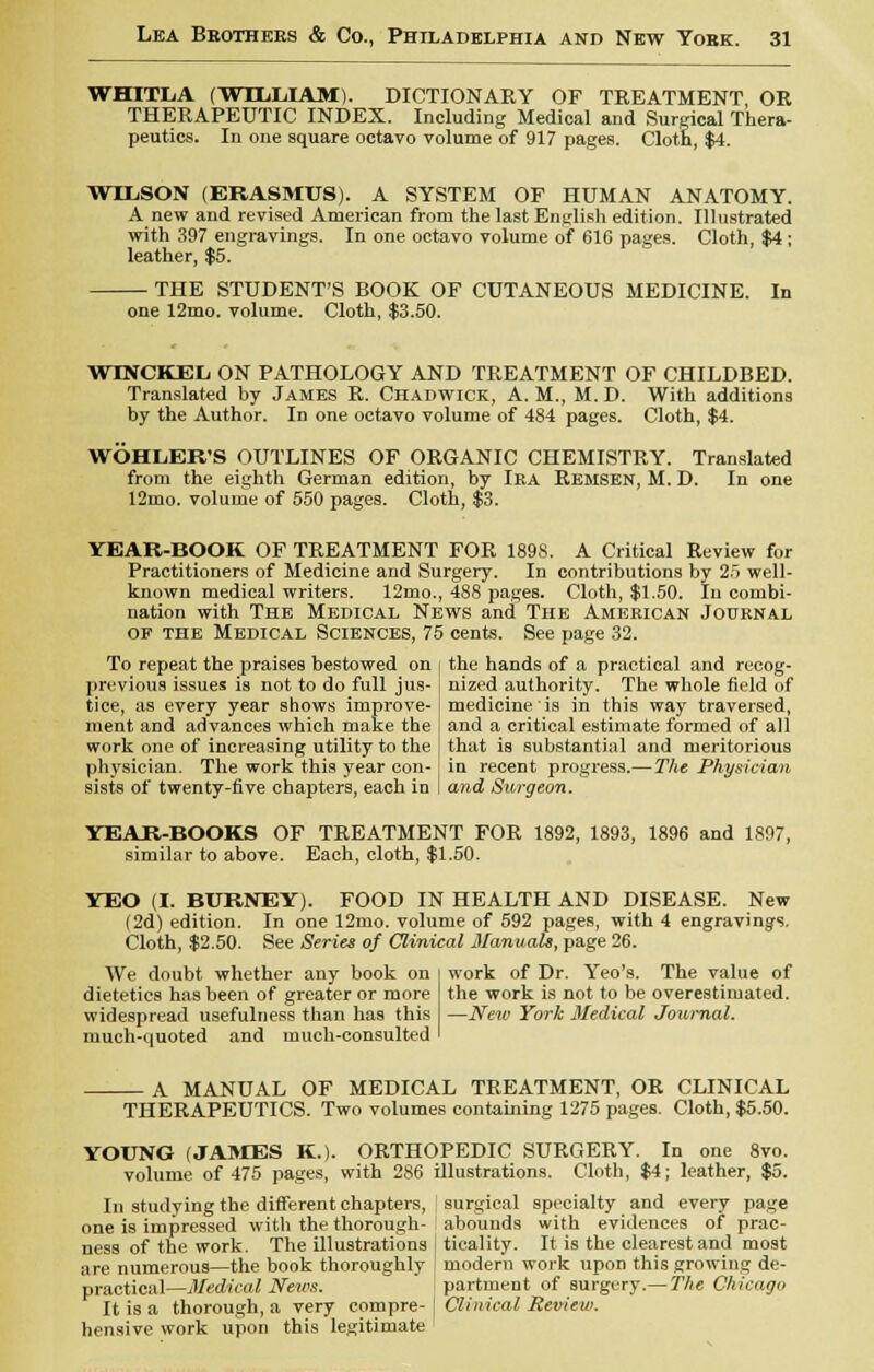 WHITLA (WILLIAM). DICTIONARY OF TREATMENT, OR THERAPEUTIC INDEX. Including Medical and Surgical Thera- peutics. In one square octavo volume of 917 pages. Cloth, $4. WILSON (ERASMUS). A SYSTEM OF HUMAN ANATOMY. A new and revised American from the last English edition. Illustrated with 397 engravings. In one octavo volume of 616 pages. Cloth, $4; leather, $5. ■ THE STUDENT'S BOOK OF CUTANEOUS MEDICINE. In one 12mo. volume. Cloth, $3.50. WINCKEL ON PATHOLOGY AND TREATMENT OF CHILDBED. Translated by James R. Chadwick, A. M., M. D. With additions by the Author. In one octavo volume of 484 pages. Cloth, $4. WOHLER'S OUTLINES OF ORGANIC CHEMISTRY. Translated from the eighth German edition, by Ira Remsen, M. D. In one 12mo. volume of 550 pages. Cloth, $3. YEAR-BOOK OF TREATMENT FOR 189S. A Critical Review for Practitioners of Medicine and Surgery. In contributions by 25 well- known medical writers. 12mo., 488 pages. Cloth, $1.50. In combi- nation with The Medical News and The American Journal of the Medical Sciences, 75 cents. See page 32. To repeat the praises bestowed on i the hands of a practical and recog- previous issues is not to do full jus- tice, as every year shows improve- ment and advances which make the work one of increasing utility to the physician. The work this year con- sists of twenty-five chapters, each in nized authority. The whole field of medicine is in this way traversed, and a critical estimate formed of all that is substantial and meritorious in recent progress.—The Physician and Surgeon. YEAR-BOOKS OF TREATMENT FOR 1892, 1893, 1896 and 1897, similar to above. Each, cloth, $1.50. YEO (I. BURNEY). FOOD IN HEALTH AND DISEASE. New (2d) edition. In one 12mo. volume of 592 pages, with 4 engravings. Cloth, $2.50. See Series of Clinical Manuals, page 26. work of Dr. Yeo's. The value of the work is not to be overestimated. —New York Medical Journal. We doubt whether any book on dietetics has been of greater or more widespread usefulness than has this much-quoted and much-consulted A MANUAL OF MEDICAL TREATMENT, OR CLINICAL THERAPEUTICS. Two volumes containing 1275 pages. Cloth, $5.50. YOUNG (JAMES K.). ORTHOPEDIC SURGERY. In one 8vo. volume of 475 pages, with 286 illustrations. Cloth, $4; leather, $5. In studying the different chapters, surgical specialty and every page one is impressed with the thorough- abounds with evidences of prac- ness of the work. The illustrations | ticality. It is the clearest and most are numerous—the book thoroughly modern work upon this growing de- practical—Medical News. : partment of surgery.— The Chicago It is a thorough, a very compre- I Clinical Review. hensive work upon this legitimate