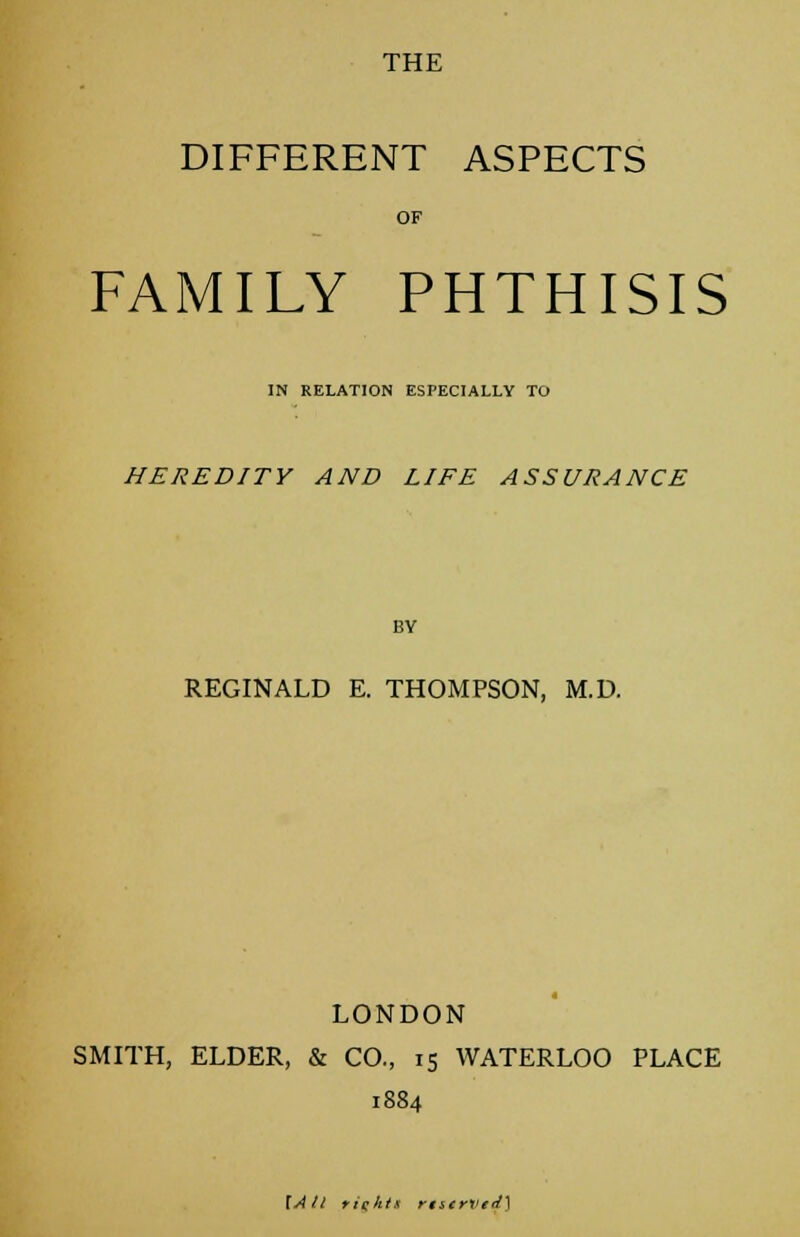THE DIFFERENT ASPECTS OF FAMILY PHTHISIS IN RELATION ESPECIALLY TO HEREDITY AND LIFE ASSURANCE BY REGINALD E. THOMPSON, M.D. LONDON SMITH, ELDER, & CO., 15 WATERLOO PLACE 1884 \A tl rights rt&tvvedy