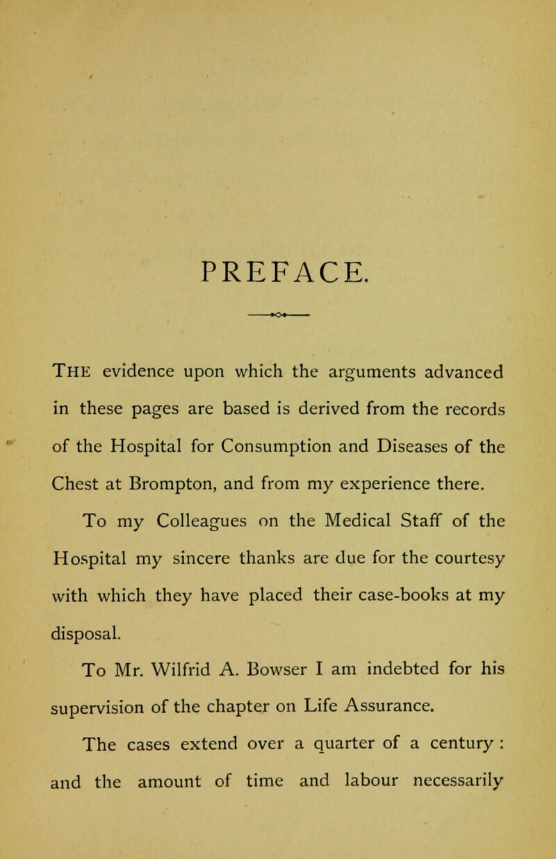 PREFACE. The evidence upon which the arguments advanced in these pages are based is derived from the records of the Hospital for Consumption and Diseases of the Chest at Brompton, and from my experience there. To my Colleagues on the Medical Staff of the Hospital my sincere thanks are due for the courtesy with which they have placed their case-books at my disposal. To Mr. Wilfrid A. Bowser I am indebted for his supervision of the chapter on Life Assurance. The cases extend over a quarter of a century : and the amount of time and labour necessarily