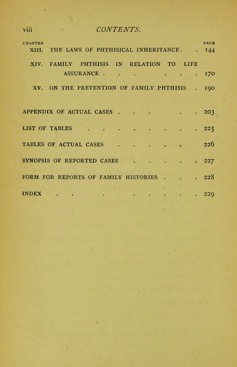 CHAPTER XIII. THE LAWS OF PHTHISICAL INHERITANCE. 144 XIV. FAMILY PHTHISIS IN RELATION TO LIFE ASSURANCE ... . 170 XV. ON THE PREVENTION OF FAMILY PHTHISIS 190 APPENDIX OF ACTUAL CASES . LIST OF TABLES .... TABLES OF ACTUAL CASES SYNOPSIS OF REPORTED CASES FORM FOR REPORTS OF FAMILY HISTOR INDEX . F.S 203 225 226 227 228 229