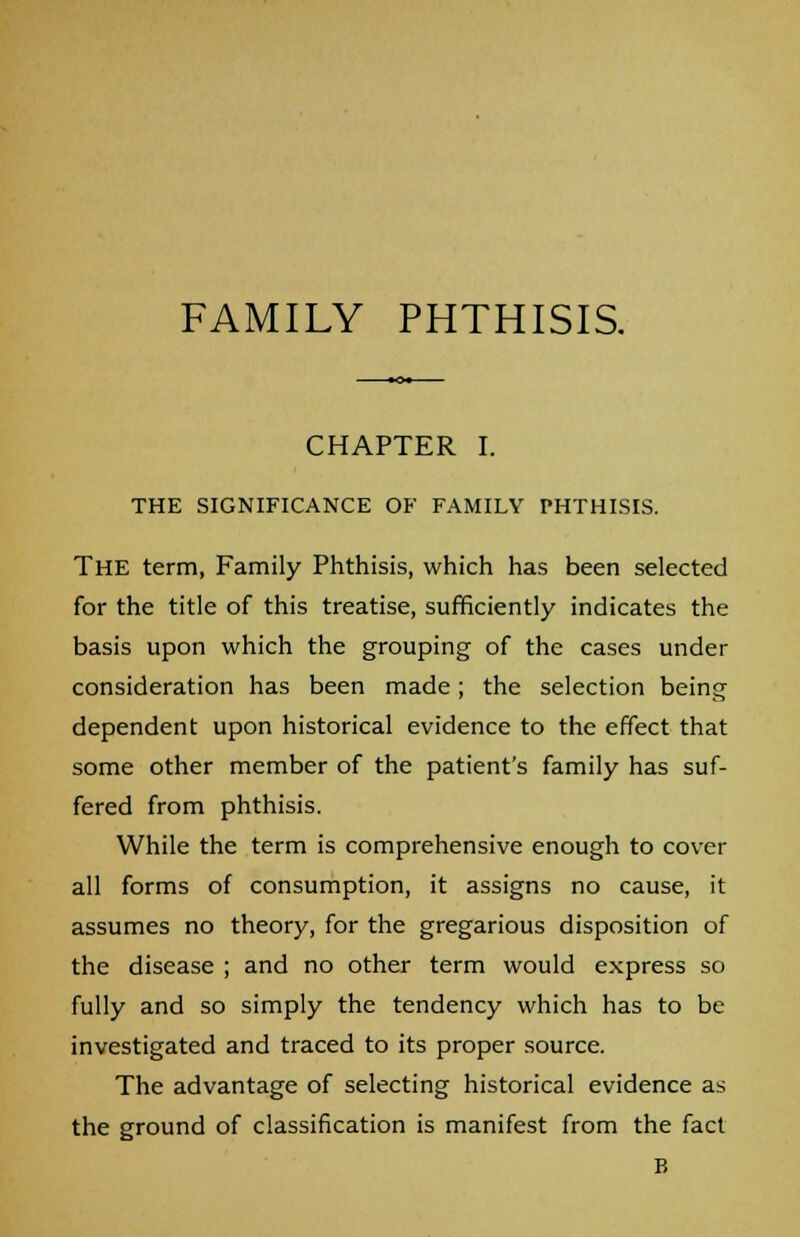 FAMILY PHTHISIS. CHAPTER I. THE SIGNIFICANCE OF FAMILY PHTHISIS. The term, Family Phthisis, which has been selected for the title of this treatise, sufficiently indicates the basis upon which the grouping of the cases under consideration has been made; the selection being dependent upon historical evidence to the effect that some other member of the patient's family has suf- fered from phthisis. While the term is comprehensive enough to cover all forms of consumption, it assigns no cause, it assumes no theory, for the gregarious disposition of the disease ; and no other term would express so fully and so simply the tendency which has to be investigated and traced to its proper source. The advantage of selecting historical evidence as the ground of classification is manifest from the fact B