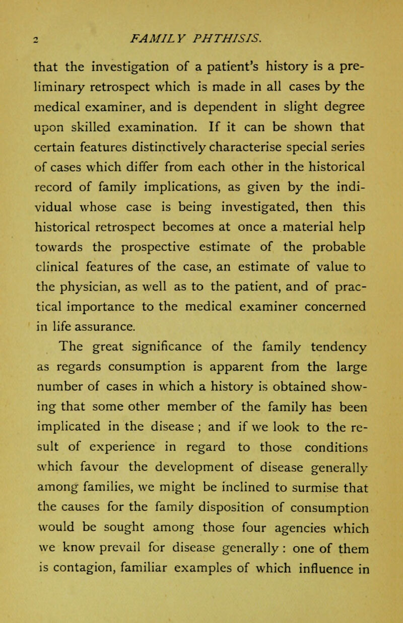 that the investigation of a patient's history is a pre- liminary retrospect which is made in all cases by the medical examiner, and is dependent in slight degree upon skilled examination. If it can be shown that certain features distinctively characterise special series of cases which differ from each other in the historical record of family implications, as given by the indi- vidual whose case is being investigated, then this historical retrospect becomes at once a material help towards the prospective estimate of the probable clinical features of the case, an estimate of value to the physician, as well as to the patient, and of prac- tical importance to the medical examiner concerned in life assurance. The great significance of the family tendency as regards consumption is apparent from the large number of cases in which a history is obtained show- ing that some other member of the family has been implicated in the disease ; and if we look to the re- sult of experience in regard to those conditions which favour the development of disease generally among families, we might be inclined to surmise that the causes for the family disposition of consumption would be sought among those four agencies which we know prevail for disease generally : one of them is contagion, familiar examples of which influence in
