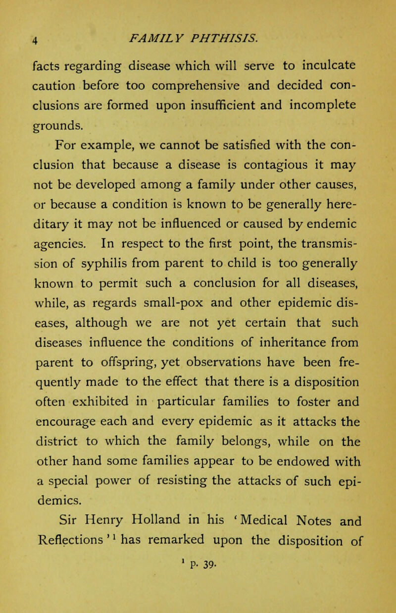 facts regarding disease which will serve to inculcate caution before too comprehensive and decided con- clusions are formed upon insufficient and incomplete grounds. For example, we cannot be satisfied with the con- clusion that because a disease is contagious it may not be developed among a family under other causes, or because a condition is known to be generally here- ditary it may not be influenced or caused by endemic agencies. In respect to the first point, the transmis- sion of syphilis from parent to child is too generally known to permit such a conclusion for all diseases, while, as regards small-pox and other epidemic dis- eases, although we are not yet certain that such diseases influence the conditions of inheritance from parent to offspring, yet observations have been fre- quently made to the effect that there is a disposition often exhibited in particular families to foster and encourage each and every epidemic as it attacks the district to which the family belongs, while on the other hand some families appear to be endowed with a special power of resisting the attacks of such epi- demics. Sir Henry Holland in his 'Medical Notes and Reflections'' has remarked upon the disposition of 1 P- 39-