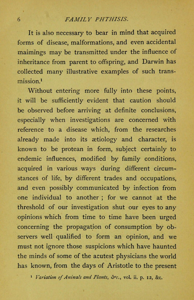 It is also necessary to bear in mind that acquired forms of disease, malformations, and even accidental maimings may be transmitted under the influence of inheritance from parent to offspring, and Darwin has collected many illustrative examples of such trans- mission.1 Without entering more fully into these points, it will be sufficiently evident that caution should be observed before arriving at definite conclusions, especially when investigations are concerned with reference to a disease which, from the researches already made into its aetiology and character, is known to be protean in form, subject certainly to endemic influences, modified by family conditions, acquired in various ways during different circum- stances of life, by different trades and occupations, and even possibly communicated by infection from one individual to another ; for we cannot at the threshold of our investigation shut our eyes to any opinions which from time to time have been urged concerning the propagation of consumption by ob- servers well qualified to form an opinion, and we must not ignore those suspicions which have haunted the minds of some of the acutest physicians the world has known, from the days of Aristotle to the present 1 Variation of Aninah and Plants, &c, vol. ii. p. 12, &c.