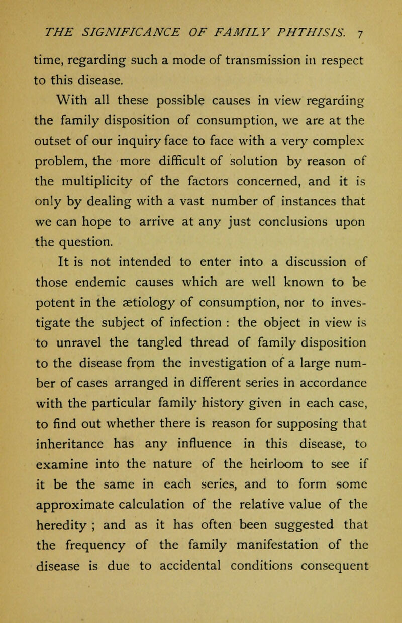 time, regarding such a mode of transmission in respect to this disease. With all these possible causes in view regarding the family disposition of consumption, we are at the outset of our inquiry face to face with a very complex problem, the more difficult of solution by reason of the multiplicity of the factors concerned, and it is only by dealing with a vast number of instances that we can hope to arrive at any just conclusions upon the question. It is not intended to enter into a discussion of those endemic causes which are well known to be potent in the aetiology of consumption, nor to inves- tigate the subject of infection : the object in view is to unravel the tangled thread of family disposition to the disease from the investigation of a large num- ber of cases arranged in different series in accordance with the particular family history given in each case, to find out whether there is reason for supposing that inheritance has any influence in this disease, to examine into the nature of the heirloom to see if it be the same in each series, and to form some approximate calculation of the relative value of the heredity ; and as it has often been suggested that the frequency of the family manifestation of the disease is due to accidental conditions consequent