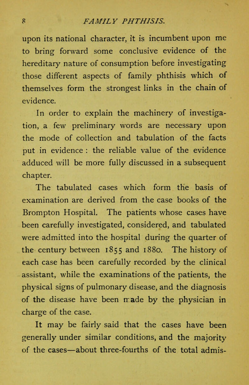 upon its national character, it is incumbent upon me to bring forward some conclusive evidence of the hereditary nature of consumption before investigating those different aspects of family phthisis which of themselves form the strongest links in the chain of evidence. In order to explain the machinery of investiga- tion, a few preliminary words are necessary upon the mode of collection and tabulation of the facts put in evidence : the reliable value of the evidence adduced will be more fully discussed in a subsequent chapter. The tabulated cases which form the basis of examination are derived from the case books of the Brompton Hospital. The patients whose cases have been carefully investigated, considered, and tabulated were admitted into the hospital during the quarter of the century between 1855 and 1880. The history of each case has been carefully recorded by the clinical assistant, while the examinations of the patients, the physical signs of pulmonary disease, and the diagnosis of the disease have been rrade by the physician in charge of the case. It may be fairly said that the cases have been generally under similar conditions, and the majority of the cases—about three-fourths of the total admis-