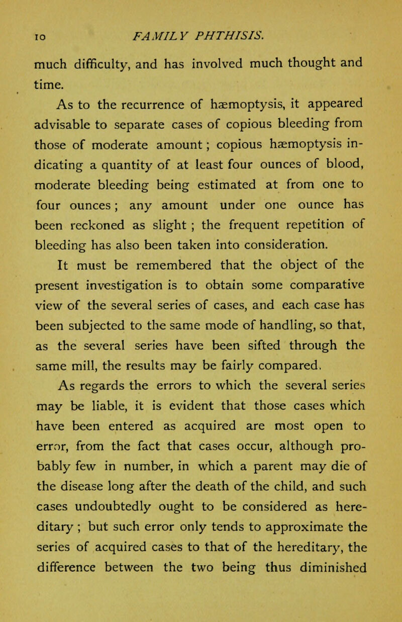 much difficulty, and has involved much thought and time. As to the recurrence of haemoptysis, it appeared advisable to separate cases of copious bleeding from those of moderate amount; copious haemoptysis in- dicating a quantity of at least four ounces of blood, moderate bleeding being estimated at from one to four ounces; any amount under one ounce has been reckoned as slight ; the frequent repetition of bleeding has also been taken into consideration. It must be remembered that the object of the present investigation is to obtain some comparative view of the several series of cases, and each case has been subjected to the same mode of handling, so that, as the several series have been sifted through the same mill, the results may be fairly compared. As regards the errors to which the several series may be liable, it is evident that those cases which have been entered as acquired are most open to error, from the fact that cases occur, although pro- bably few in number, in which a parent may die of the disease long after the death of the child, and such cases undoubtedly ought to be considered as here- ditary ; but such error only tends to approximate the series of acquired cases to that of the hereditary, the difference between the two being thus diminished