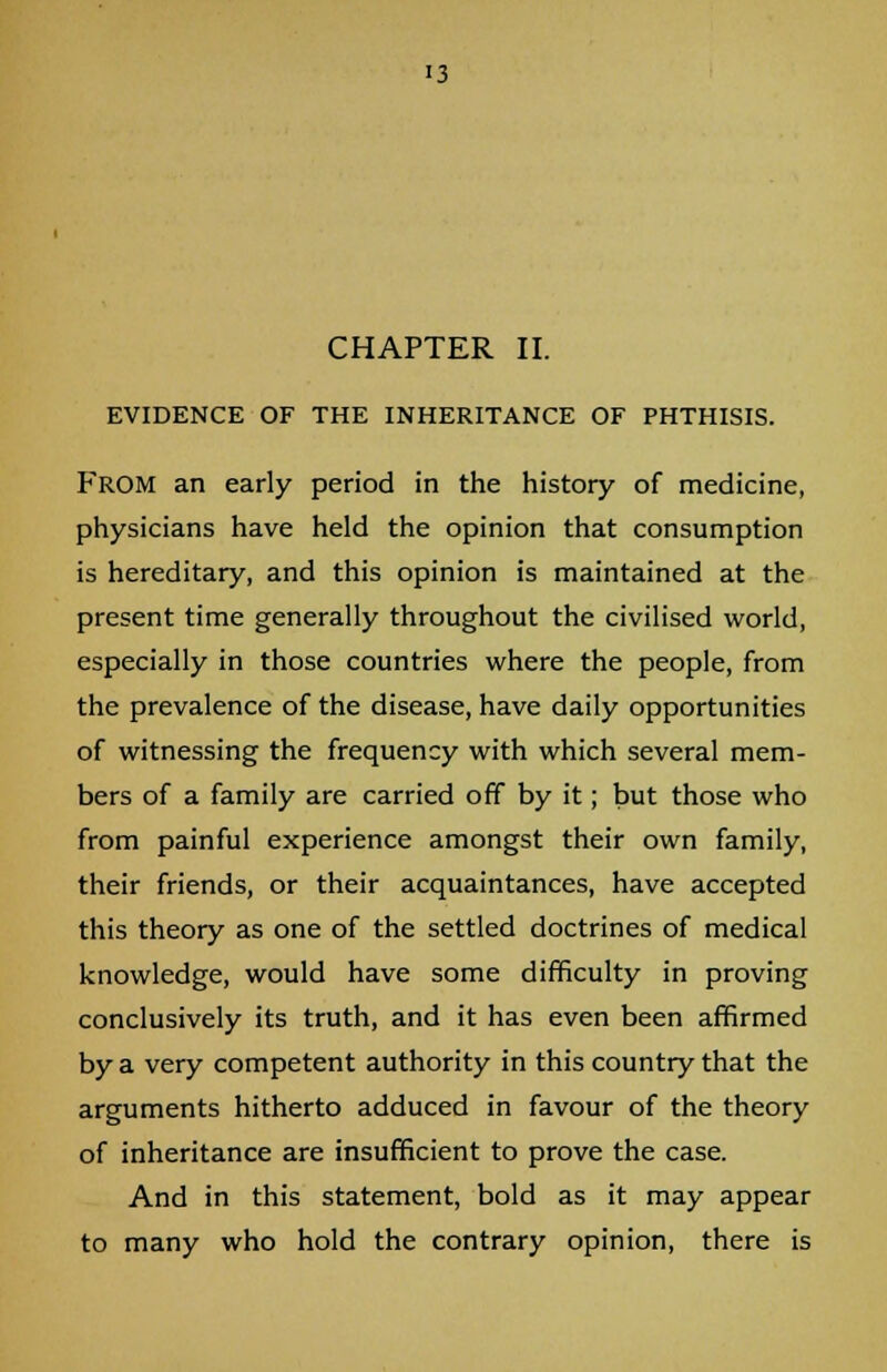 CHAPTER II. EVIDENCE OF THE INHERITANCE OF PHTHISIS. From an early period in the history of medicine, physicians have held the opinion that consumption is hereditary, and this opinion is maintained at the present time generally throughout the civilised world, especially in those countries where the people, from the prevalence of the disease, have daily opportunities of witnessing the frequency with which several mem- bers of a family are carried off by it; but those who from painful experience amongst their own family, their friends, or their acquaintances, have accepted this theory as one of the settled doctrines of medical knowledge, would have some difficulty in proving conclusively its truth, and it has even been affirmed by a very competent authority in this country that the arguments hitherto adduced in favour of the theory of inheritance are insufficient to prove the case. And in this statement, bold as it may appear to many who hold the contrary opinion, there is
