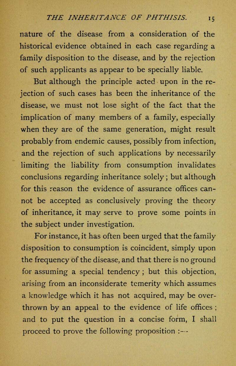 nature of the disease from a consideration of the historical evidence obtained in each case regarding a family disposition to the disease, and by the rejection of such applicants as appear to be specially liable. But although the principle acted upon in the re- jection of such cases has been the inheritance of the disease, we must not lose sight of the fact that the implication of many members of a family, especially when they are of the same generation, might result probably from endemic causes, possibly from infection, and the rejection of such applications by necessarily limiting the liability from consumption invalidates conclusions regarding inheritance solely; but although for this reason the evidence of assurance offices can- not be accepted as conclusively proving the theory of inheritance, it may serve to prove some points in the subject under investigation. For instance, it has often been urged that the family disposition to consumption is coincident, simply upon the frequency of the disease, and that there is no ground for assuming a special tendency; but this objection, arising from an inconsiderate temerity which assumes a knowledge which it has not acquired, may be over- thrown by an appeal to the evidence of life offices ; and to put the question in a concise form, I shall proceed to prove the following proposition :—