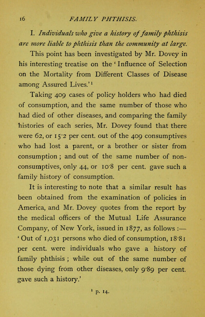 I. Individuals who give a history of family phthisis are more liable to phthisis than the community at large. This point has been investigated by Mr. Dovey in his interesting treatise on the ' Influence of Selection on the Mortality from Different Classes of Disease among Assured Lives.'' Taking 409 cases of policy holders who had died of consumption, and the same number of those who had died of other diseases, and comparing the family histories of each series, Mr. Dovey found that there were 62, or 152 per cent, out of the 409 consumptives who had lost a parent, or a brother or sister from consumption ; and out of the same number of non- consumptives, only 44, or 108 per cent, gave such a family history of consumption. It is interesting to note that a similar result has been obtained from the examination of policies in America, and Mr. Dovey quotes from the report by the medical officers of the Mutual Life Assurance Company, of New York, issued in 1877, as follows :— ' Out of 1,031 persons who died of consumption, i8'8i per cent, were individuals who gave a history of family phthisis ; while out of the same number of those dying from other diseases, only 989 per cent, gave such a history.' 1 P. 14.