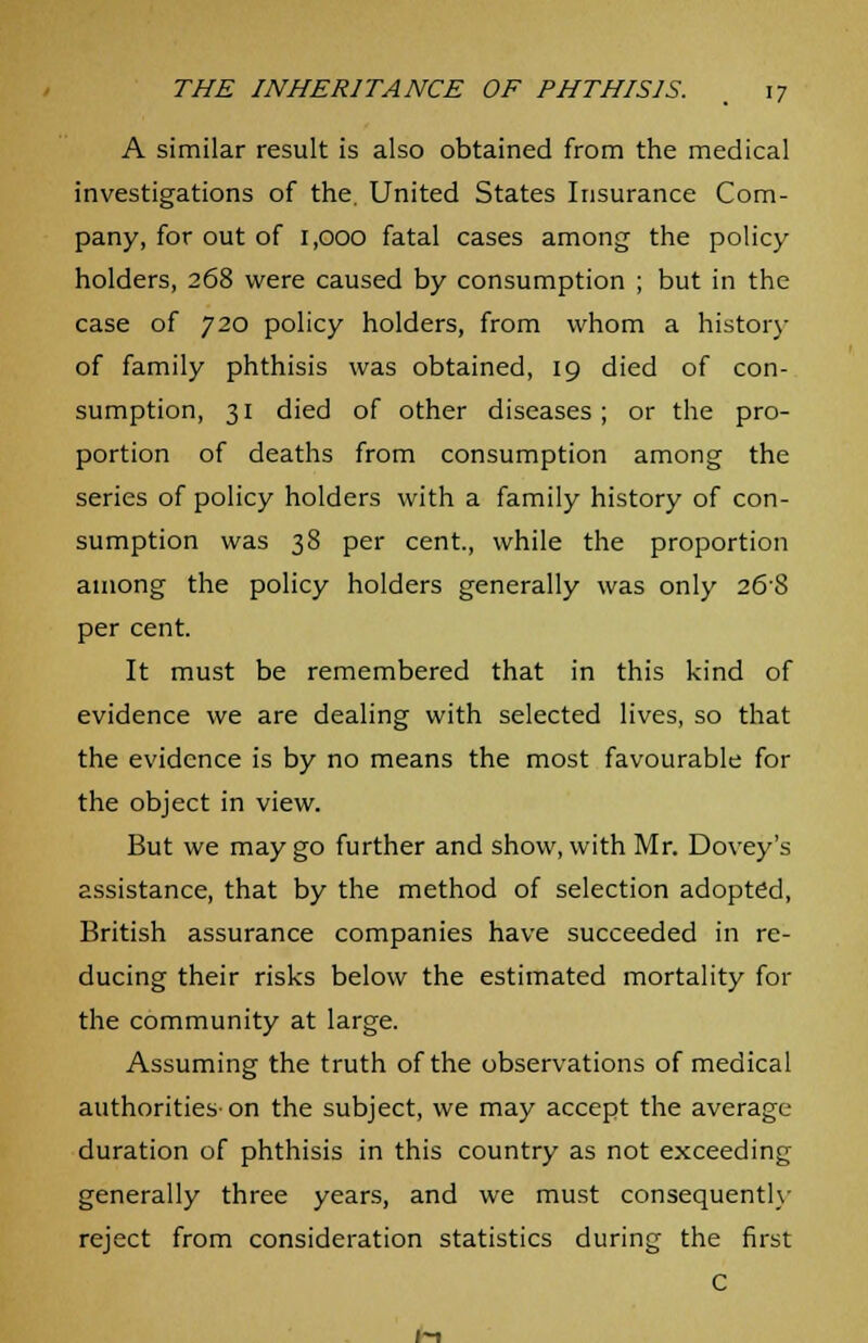 A similar result is also obtained from the medical investigations of the. United States Insurance Com- pany, for out of 1,000 fatal cases among the policy holders, 268 were caused by consumption ; but in the case of 720 policy holders, from whom a history of family phthisis was obtained, 19 died of con- sumption, 31 died of other diseases; or the pro- portion of deaths from consumption among the series of policy holders with a family history of con- sumption was 38 per cent., while the proportion among the policy holders generally was only 268 per cent. It must be remembered that in this kind of evidence we are dealing with selected lives, so that the evidence is by no means the most favourable for the object in view. But we may go further and show, with Mr. Dovey's assistance, that by the method of selection adopted, British assurance companies have succeeded in re- ducing their risks below the estimated mortality for the community at large. Assuming the truth of the observations of medical authorities-on the subject, we may accept the average- duration of phthisis in this country as not exceeding generally three years, and we must consequently reject from consideration statistics during the first C