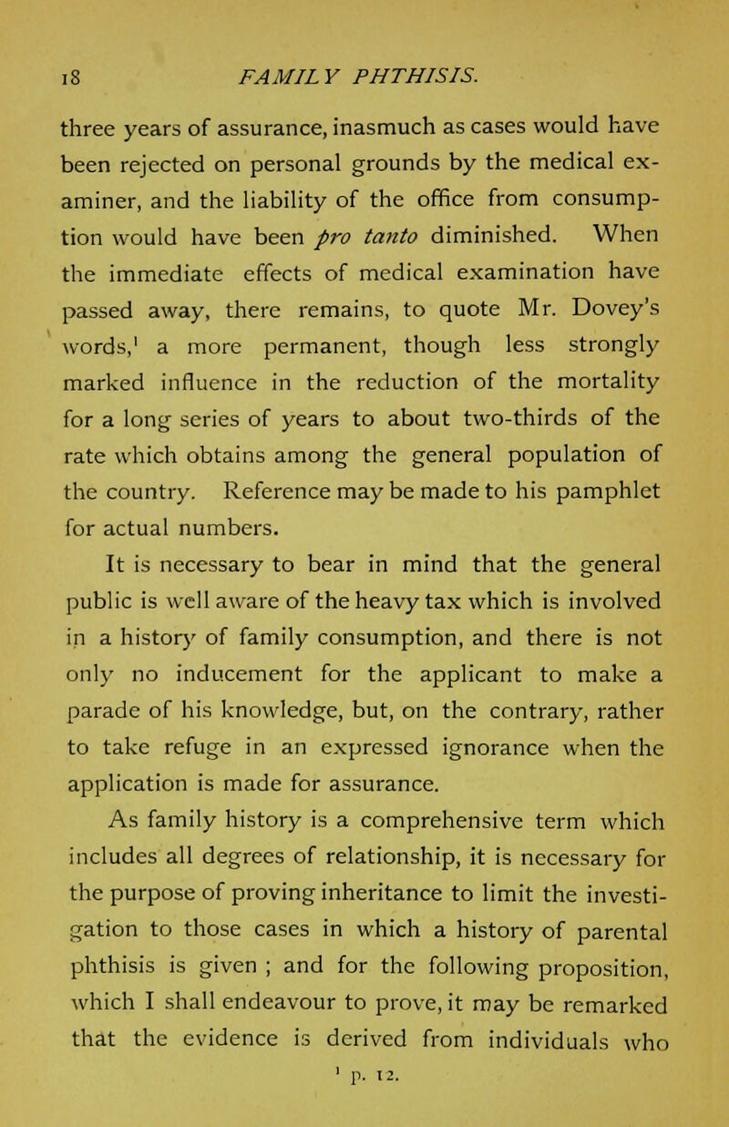 three years of assurance, inasmuch as cases would have been rejected on personal grounds by the medical ex- aminer, and the liability of the office from consump- tion would have been pro tanto diminished. When the immediate effects of medical examination have passed away, there remains, to quote Mr. Dovey's words,1 a more permanent, though less strongly marked influence in the reduction of the mortality for a long series of years to about two-thirds of the rate which obtains among the general population of the country. Reference may be made to his pamphlet for actual numbers. It is necessary to bear in mind that the general public is well aware of the heavy tax which is involved in a history of family consumption, and there is not only no inducement for the applicant to make a parade of his knowledge, but, on the contrary, rather to take refuge in an expressed ignorance when the application is made for assurance. As family history is a comprehensive term which includes all degrees of relationship, it is necessary for the purpose of proving inheritance to limit the investi- gation to those cases in which a history of parental phthisis is given ; and for the following proposition, which I shall endeavour to prove, it may be remarked that the evidence is derived from individuals who