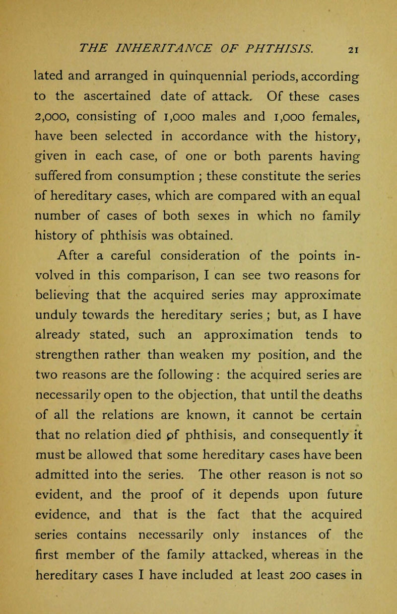 lated and arranged in quinquennial periods, according to the ascertained date of attack. Of these cases 2,000, consisting of 1,000 males and 1,000 females, have been selected in accordance with the history, given in each case, of one or both parents having suffered from consumption ; these constitute the series of hereditary cases, which are compared with an equal number of cases of both sexes in which no family history of phthisis was obtained. After a careful consideration of the points in- volved in this comparison, I can see two reasons for believing that the acquired series may approximate unduly towards the hereditary series ; but, as I have already stated, such an approximation tends to strengthen rather than weaken my position, and the two reasons are the following : the acquired series are necessarily open to the objection, that until the deaths of all the relations are known, it cannot be certain that no relation died pf phthisis, and consequently it must be allowed that some hereditary cases have been admitted into the series. The other reason is not so evident, and the proof of it depends upon future evidence, and that is the fact that the acquired series contains necessarily only instances of the first member of the family attacked, whereas in the hereditary cases I have included at least 200 cases in