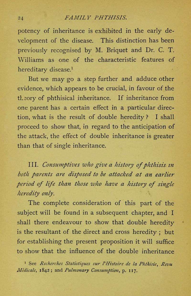 potency of inheritance is exhibited in the early de- velopment of the disease. This distinction has been previously recognised by M. Briquet and Dr. C. T. Williams as one of the characteristic features of hereditary disease.1 But we may go a step further and adduce other evidence, which appears to be crucial, in favour of the theory of phthisical inheritance. If inheritance from one parent has a certain effect in a particular direc- tion, what is the result of double heredity ? I shall proceed to show that, in regard to the anticipation of the attack, the effect of double inheritance is greater than that of single inheritance. III. Consumptives who give a history of phthisis in both parents are disposed to be attacked at an earlier period of life than those who have a history of single heredity only. The complete consideration of this part of the subject will be found in a subsequent chapter, and I shall there endeavour to show that double heredity is the resultant of the direct and cross heredity ; but for establishing the present proposition it will suffice to show that the influence of the double inheritance 1 See Rccherchcs Statistiqucs sur PHistoire de la Phthisie, Revu AHdicalc, 1842; and Pulmonary Consumption, p. 117.