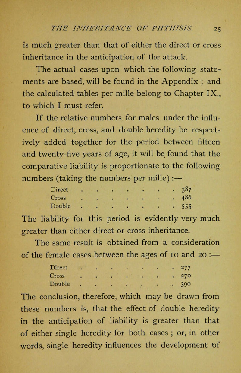 is much greater than that of either the direct or cross inheritance in the anticipation of the attack. The actual cases upon which the following state- ments are based, will be found in the Appendix ; and the calculated tables per mille belong to Chapter IX., to which I must refer. If the relative numbers for males under the influ- ence of direct, cross, and double heredity be respect- ively added together for the period between fifteen and twenty-five years of age, it will be found that the comparative liability is proportionate to the following numbers (taking the numbers per mille):— Direct 387 Cross 486 Double 555 The liability for this period is evidently very much greater than either direct or cross inheritance. The same result is obtained from a consideration of the female cases between the ages of 10 and 20 :— Direct 277 Cross 270 Double 390 The conclusion, therefore, which may be drawn from these numbers is, that the effect of double heredity in the anticipation of liability is greater than that of either single heredity for both cases ; or, in other words, single heredity influences the development of