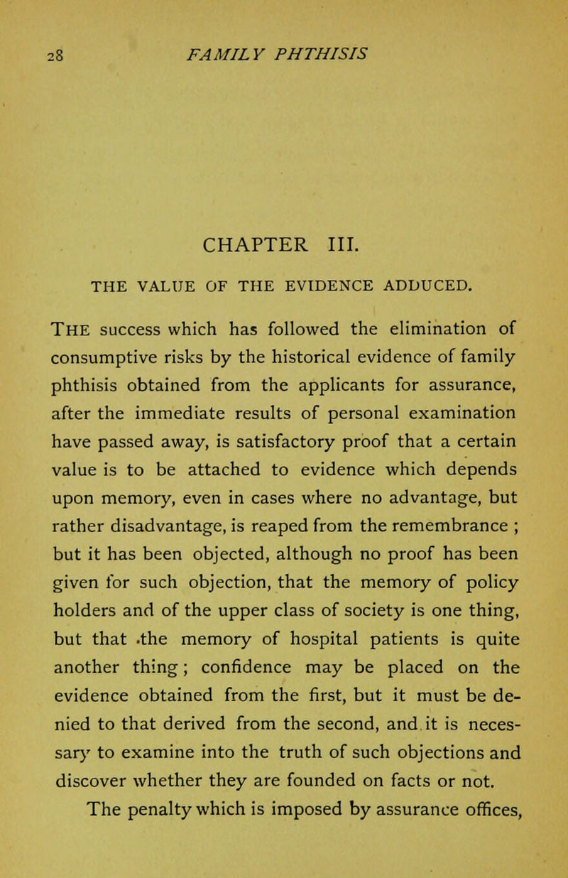 CHAPTER III. THE VALUE OF THE EVIDENCE ADDUCED. THE success which has followed the elimination of consumptive risks by the historical evidence of family phthisis obtained from the applicants for assurance, after the immediate results of personal examination have passed away, is satisfactory proof that a certain value is to be attached to evidence which depends upon memory, even in cases where no advantage, but rather disadvantage, is reaped from the remembrance ; but it has been objected, although no proof has been given for such objection, that the memory of policy holders and of the upper class of society is one thing, but that .the memory of hospital patients is quite another thing; confidence may be placed on the evidence obtained from the first, but it must be de- nied to that derived from the second, and it is neces- sary to examine into the truth of such objections and discover whether they are founded on facts or not. The penalty which is imposed by assurance offices,