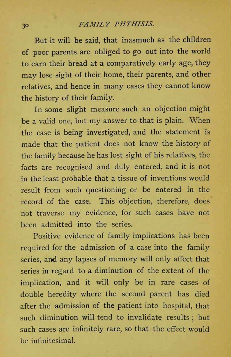 But it will be said, that inasmuch as the children of poor parents are obliged to go out into the world to earn their bread at a comparatively early age, they may lose sight of their home, their parents, and other relatives, and hence in many cases they cannot know the history of their family. In some slight measure such an objection might be a valid one, but my answer to that is plain. When the case is being investigated, and the statement is made that the patient does not know the history of the family because he has lost sight of his relatives, the facts are recognised and duly entered, and it is not in the least probable that a tissue of inventions would result from such questioning or be entered in the record of the case. This objection, therefore, does not traverse my evidence, for such cases have not been admitted into the series. Positive evidence of family implications has been required for the admission of a case into the family series, and any lapses of memory will only affect that series in regard to a diminution of the extent of the implication, and it will only be in rare cases of double heredity where the second parent has died after the admission of the patient into hospital, that such diminution will tend to invalidate results ; but such cases are infinitely rare, so that the effect would be infinitesimal.