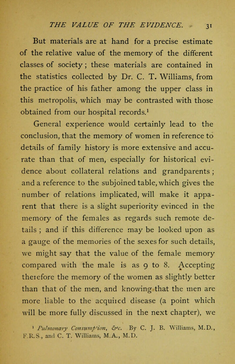 But materials are at hand for a precise estimate of the relative value of the memory of the different classes of society; these materials are contained in the statistics collected by Dr. C. T. Williams, from the practice of his father among the upper class in this metropolis, which may be contrasted with those obtained from our hospital records.1 General experience would certainly lead to the conclusion, that the memory of women in reference to details of family history is more extensive and accu- rate than that of men, especially for historical evi- dence about collateral relations and grandparents ; and a reference to the subjoined table, which gives the number of relations implicated, will make it appa- rent that there is a slight superiority evinced in the memory of the females as regards such remote de- tails ; and if this difference may be looked upon as a gauge of the memories of the sexes for such details, we might say that the value of the female memory compared with the male is as 9 to 8. Accepting therefore the memory of the women as slightly better than that of the men, and knowing that the men are more liable to the acquhed disease (a point which will be more fully discussed in the next chapter), we 1 Pulmonary Consumfi'ion, &<:. By C. J. B. Williams, M.D., F.R.S., and C. T. Williams, M.A., M.D.