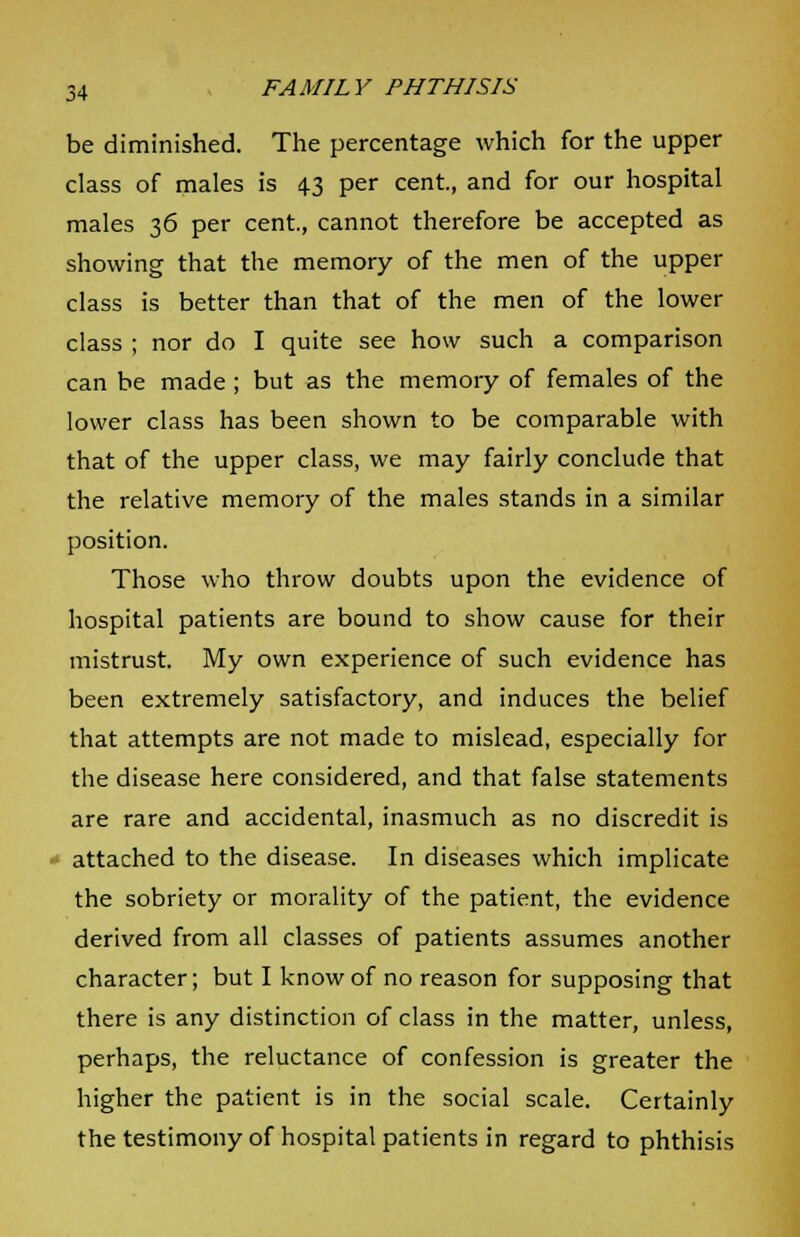 be diminished. The percentage which for the upper class of males is 4.3 per cent, and for our hospital males 36 per cent., cannot therefore be accepted as showing that the memory of the men of the upper class is better than that of the men of the lower class ; nor do I quite see how such a comparison can be made; but as the memory of females of the lower class has been shown to be comparable with that of the upper class, we may fairly conclude that the relative memory of the males stands in a similar position. Those who throw doubts upon the evidence of hospital patients are bound to show cause for their mistrust. My own experience of such evidence has been extremely satisfactory, and induces the belief that attempts are not made to mislead, especially for the disease here considered, and that false statements are rare and accidental, inasmuch as no discredit is - attached to the disease. In diseases which implicate the sobriety or morality of the patient, the evidence derived from all classes of patients assumes another character; but I know of no reason for supposing that there is any distinction of class in the matter, unless, perhaps, the reluctance of confession is greater the higher the patient is in the social scale. Certainly the testimony of hospital patients in regard to phthisis