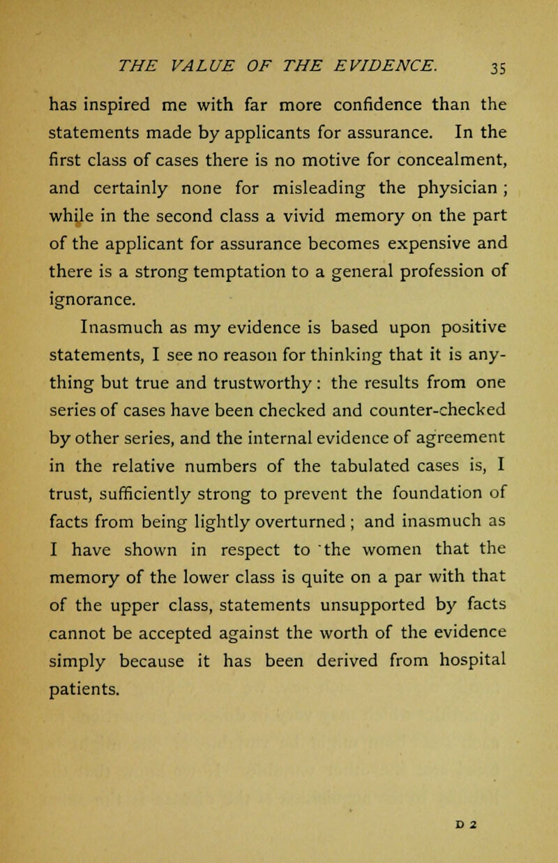 has inspired me with far more confidence than the statements made by applicants for assurance. In the first class of cases there is no motive for concealment, and certainly none for misleading the physician ; while in the second class a vivid memory on the part of the applicant for assurance becomes expensive and there is a strong temptation to a general profession of ignorance. Inasmuch as my evidence is based upon positive statements, I see no reason for thinking that it is any- thing but true and trustworthy: the results from one series of cases have been checked and counter-checked by other series, and the internal evidence of agreement in the relative numbers of the tabulated cases is, I trust, sufficiently strong to prevent the foundation of facts from being lightly overturned ; and inasmuch as I have shown in respect to the women that the memory of the lower class is quite on a par with that of the upper class, statements unsupported by facts cannot be accepted against the worth of the evidence simply because it has been derived from hospital patients. D 2