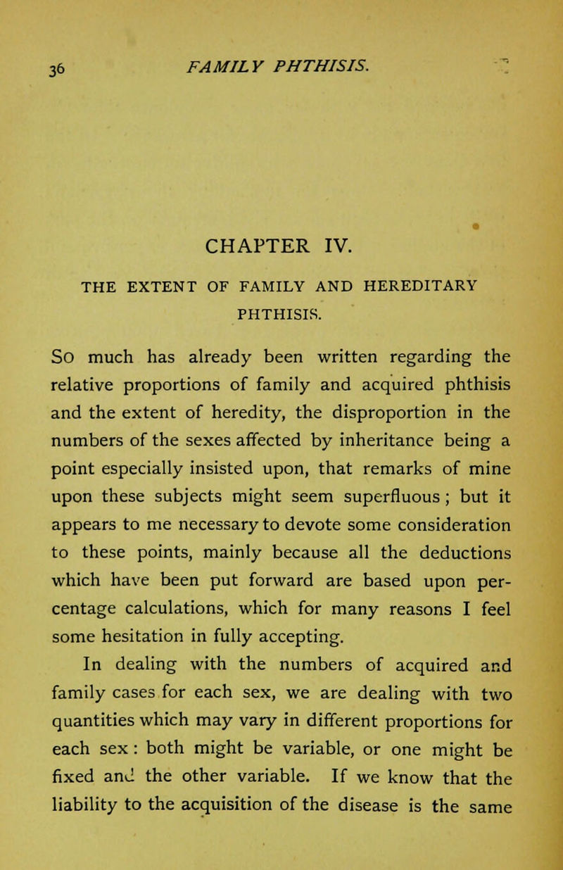 CHAPTER IV. THE EXTENT OF FAMILY AND HEREDITARY PHTHISIS. So much has already been written regarding the relative proportions of family and acquired phthisis and the extent of heredity, the disproportion in the numbers of the sexes affected by inheritance being a point especially insisted upon, that remarks of mine upon these subjects might seem superfluous; but it appears to me necessary to devote some consideration to these points, mainly because all the deductions which have been put forward are based upon per- centage calculations, which for many reasons I feel some hesitation in fully accepting. In dealing with the numbers of acquired and family cases for each sex, we are dealing with two quantities which may vary in different proportions for each sex: both might be variable, or one might be fixed and the other variable. If we know that the liability to the acquisition of the disease is the same