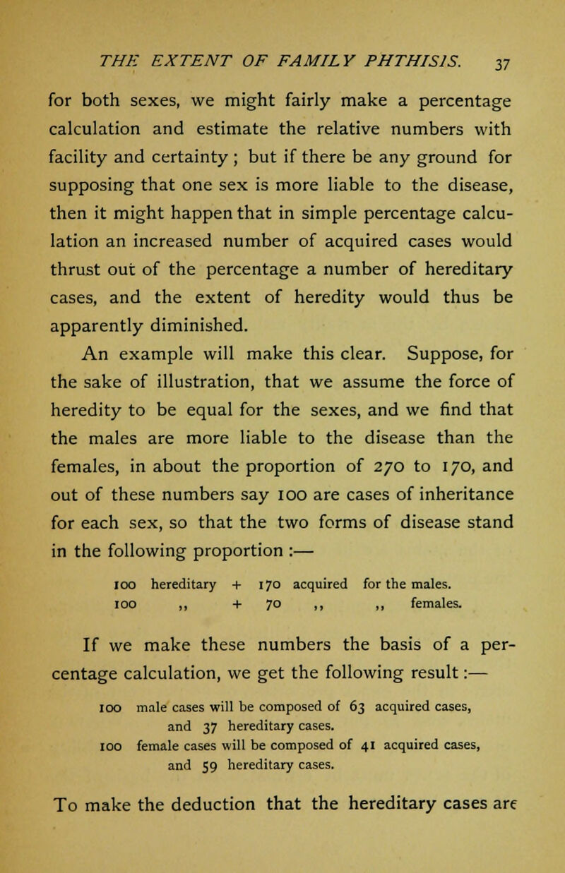 for both sexes, we might fairly make a percentage calculation and estimate the relative numbers with facility and certainty ; but if there be any ground for supposing that one sex is more liable to the disease, then it might happen that in simple percentage calcu- lation an increased number of acquired cases would thrust out of the percentage a number of hereditary cases, and the extent of heredity would thus be apparently diminished. An example will make this clear. Suppose, for the sake of illustration, that we assume the force of heredity to be equal for the sexes, and we find that the males are more liable to the disease than the females, in about the proportion of 270 to 170, and out of these numbers say 100 are cases of inheritance for each sex, so that the two forms of disease stand in the following proportion :— 100 hereditary + 170 acquired for the males. 100 ,, +70 ,, ,, females. If we make these numbers the basis of a per- centage calculation, we get the following result:— IOO male cases will be composed of 63 acquired cases, and 37 hereditary cases. 100 female cases will be composed of 41 acquired cases, and 59 hereditary cases. To make the deduction that the hereditary cases are