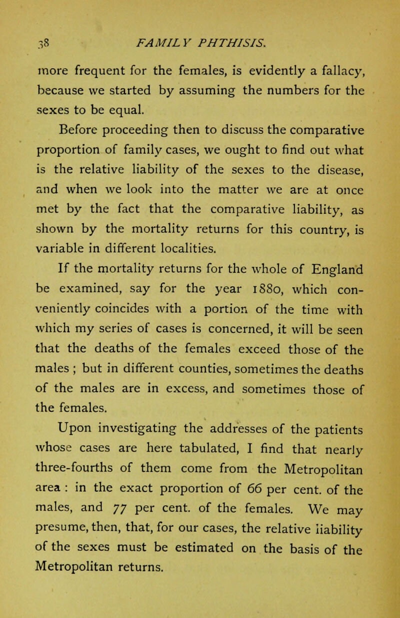 more frequent for the females, is evidently a fallacy, because we started by assuming the numbers for the sexes to be equal. Before proceeding then to discuss the comparative proportion of family cases, we ought to find out what is the relative liability of the sexes to the disease, and when we look into the matter we are at once met by the fact that the comparative liability, as shown by the mortality returns for this country, is variable in different localities. If the mortality returns for the whole of England be examined, say for the year 1880, which con- veniently coincides with a portion of the time with which my series of cases is concerned, it will be seen that the deaths of the females exceed those of the males ; but in different counties, sometimes the deaths of the males are in excess, and sometimes those of the females. Upon investigating the addresses of the patients whose cases are here tabulated, I find that nearly three-fourths of them come from the Metropolitan area : in the exact proportion of 66 per cent, of the males, and 77 per cent, of the females. We may presume, then, that, for our cases, the relative liability of the sexes must be estimated on the basis of the Metropolitan returns.