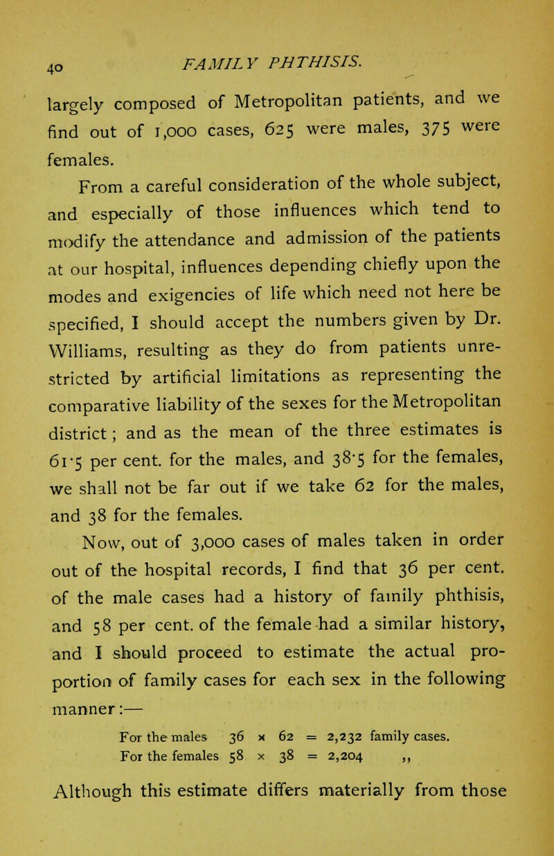 largely composed of Metropolitan patients, and we find out of i.ooo cases, 625 were males, 375 were females. From a careful consideration of the whole subject, and especially of those influences which tend to modify the attendance and admission of the patients at our hospital, influences depending chiefly upon the modes and exigencies of life which need not here be specified, I should accept the numbers given by Dr. Williams, resulting as they do from patients unre- stricted by artificial limitations as representing the comparative liability of the sexes for the Metropolitan district; and as the mean of the three estimates is 61-5 per cent, for the males, and 38-5 for the females, we shall not be far out if we take 62 for the males, and 38 for the females. Now, out of 3,000 cases of males taken in order out of the hospital records, I find that 36 per cent, of the male cases had a history of family phthisis, and 58 per cent, of the female had a similar history, and 1 should proceed to estimate the actual pro- portion of family cases for each sex in the following manner:— For the males 36 x 62 = 2,232 family cases. For the females 58 x 38 = 2,204 >> Although this estimate differs materially from those