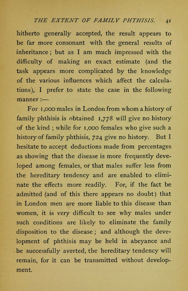 hitherto generally accepted, the result appears to be far more consonant with the general results of inheritance; but as I am much impressed with the difficulty of making an exact estimate (and the task appears more complicated by the knowledge of the various influences which affect the calcula- tions), I prefer to state the case in the following manner :— For 1,000 males in London from whom a history of family phthisis is obtained 1,778 will give no history of the kind ; while for 1,000 females who give such a history of family phthisis, 724 give no history. But I hesitate to accept deductions made from percentages as showing that the disease is more frequently deve- loped among females, or that males suffer less from the hereditary tendency and are enabled to elimi- nate the effects more readily. For, if the fact be admitted (and of this there appears no doubt) that in London men are more liable to this disease than women, it is very difficult to see why males under such conditions are likely to eliminate the family disposition to the disease ; and although the deve- lopment of phthisis may be held in abeyance and be successfully averted, the hereditary tendency will remain, for it can be transmitted without develop- ment.