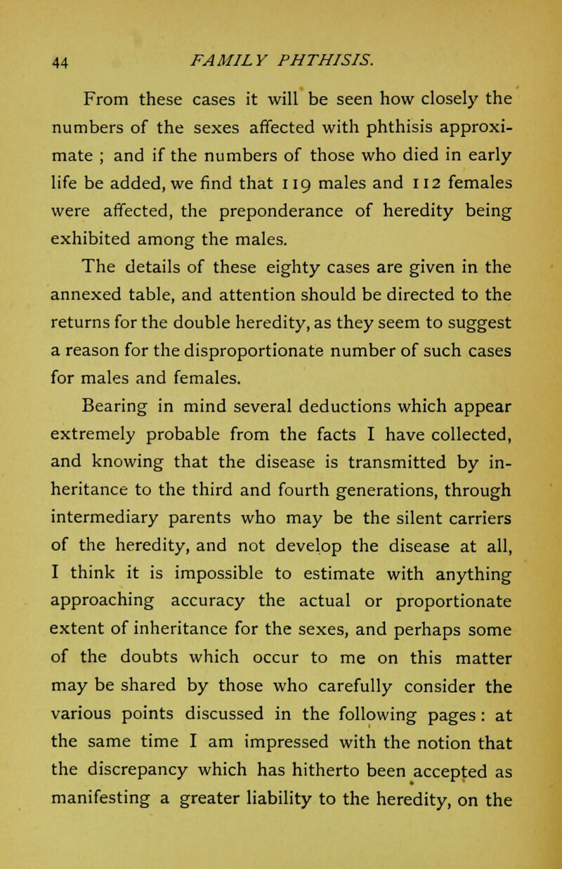 From these cases it will be seen how closely the numbers of the sexes affected with phthisis approxi- mate ; and if the numbers of those who died in early life be added, we find that 119 males and 112 females were affected, the preponderance of heredity being exhibited among the males. The details of these eighty cases are given in the annexed table, and attention should be directed to the returns for the double heredity, as they seem to suggest a reason for the disproportionate number of such cases for males and females. Bearing in mind several deductions which appear extremely probable from the facts I have collected, and knowing that the disease is transmitted by in- heritance to the third and fourth generations, through intermediary parents who may be the silent carriers of the heredity, and not develop the disease at all, I think it is impossible to estimate with anything approaching accuracy the actual or proportionate extent of inheritance for the sexes, and perhaps some of the doubts which occur to me on this matter may be shared by those who carefully consider the various points discussed in the following pages : at the same time I am impressed with the notion that the discrepancy which has hitherto been accepted as manifesting a greater liability to the heredity, on the