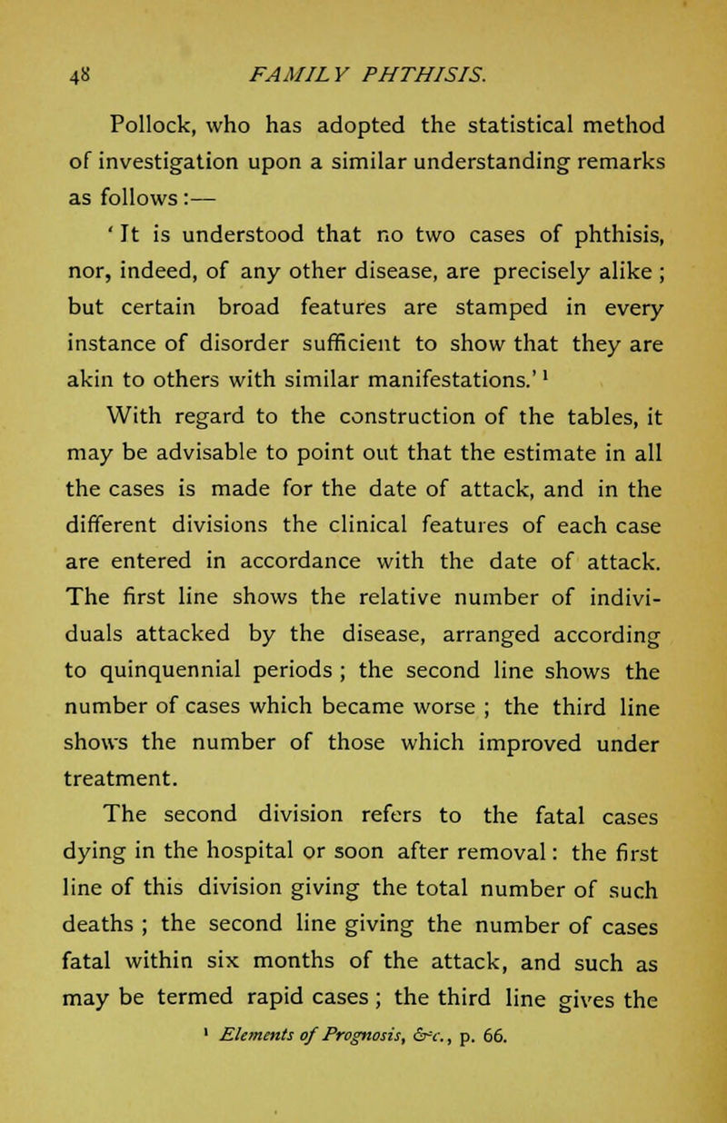 Pollock, who has adopted the statistical method of investigation upon a similar understanding remarks as follows:— ' It is understood that no two cases of phthisis, nor, indeed, of any other disease, are precisely alike ; but certain broad features are stamped in every instance of disorder sufficient to show that they are akin to others with similar manifestations.'l With regard to the construction of the tables, it may be advisable to point out that the estimate in all the cases is made for the date of attack, and in the different divisions the clinical features of each case are entered in accordance with the date of attack. The first line shows the relative number of indivi- duals attacked by the disease, arranged according to quinquennial periods ; the second line shows the number of cases which became worse ; the third line shows the number of those which improved under treatment. The second division refers to the fatal cases dying in the hospital or soon after removal: the first line of this division giving the total number of such deaths ; the second line giving the number of cases fatal within six months of the attack, and such as may be termed rapid cases; the third line gives the 1 Elements of Prognosis, &c., p. 66.