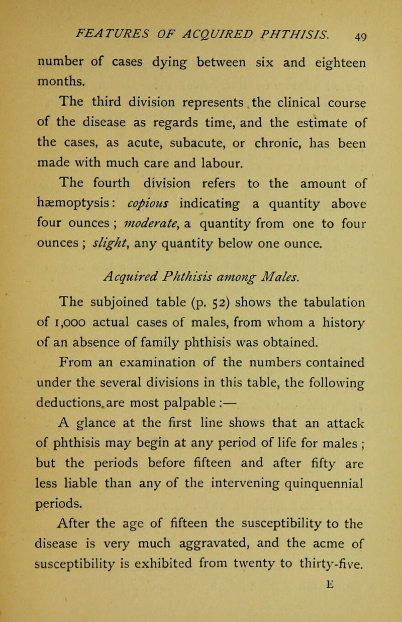 number of cases dying between six and eighteen months. The third division represents the clinical course of the disease as regards time, and the estimate of the cases, as acute, subacute, or chronic, has been made with much care and labour. The fourth division refers to the amount of hatmoptysis: copious indicating a quantity above four ounces ; moderate, a quantity from one to four ounces ; slight, any quantity below one ounce. Acquired Phthisis among Males. The subjoined table (p. 52) shows the tabulation of 1,000 actual cases of males, from whom a history of an absence of family phthisis was obtained. From an examination of the numbers contained under the several divisions in this table, the following deductions.are most palpable:— A glance at the first line shows that an attack of phthisis may begin at any period of life for males ; but the periods before fifteen and after fifty are less liable than any of the intervening quinquennial periods. After the age of fifteen the susceptibility to the disease is veiy much aggravated, and the acme of susceptibility is exhibited from twenty to thirty-five. E
