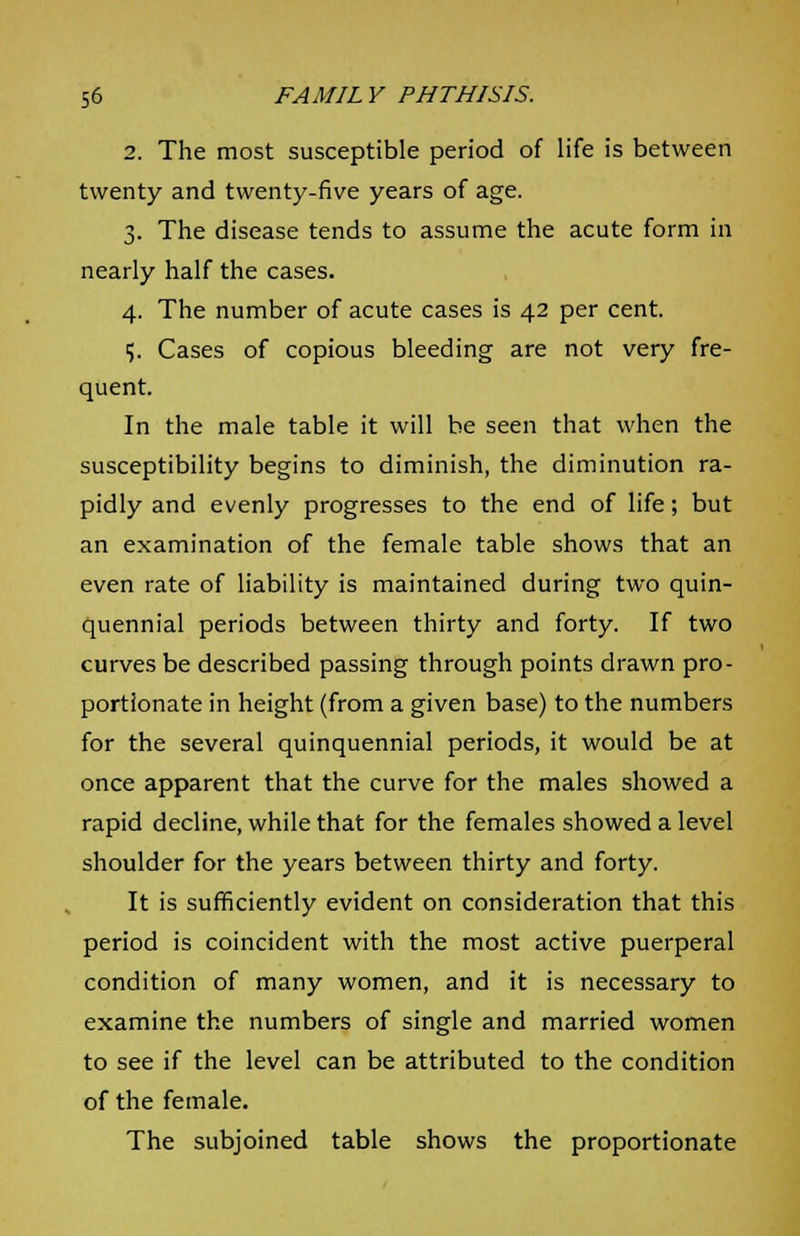 2. The most susceptible period of life is between twenty and twenty-five years of age. 3. The disease tends to assume the acute form in nearly half the cases. 4. The number of acute cases is 42 per cent. i). Cases of copious bleeding are not very fre- quent. In the male table it will be seen that when the susceptibility begins to diminish, the diminution ra- pidly and evenly progresses to the end of life; but an examination of the female table shows that an even rate of liability is maintained during two quin- quennial periods between thirty and forty. If two curves be described passing through points drawn pro- portionate in height (from a given base) to the numbers for the several quinquennial periods, it would be at once apparent that the curve for the males showed a rapid decline, while that for the females showed a level shoulder for the years between thirty and forty. It is sufficiently evident on consideration that this period is coincident with the most active puerperal condition of many women, and it is necessary to examine the numbers of single and married women to see if the level can be attributed to the condition of the female. The subjoined table shows the proportionate
