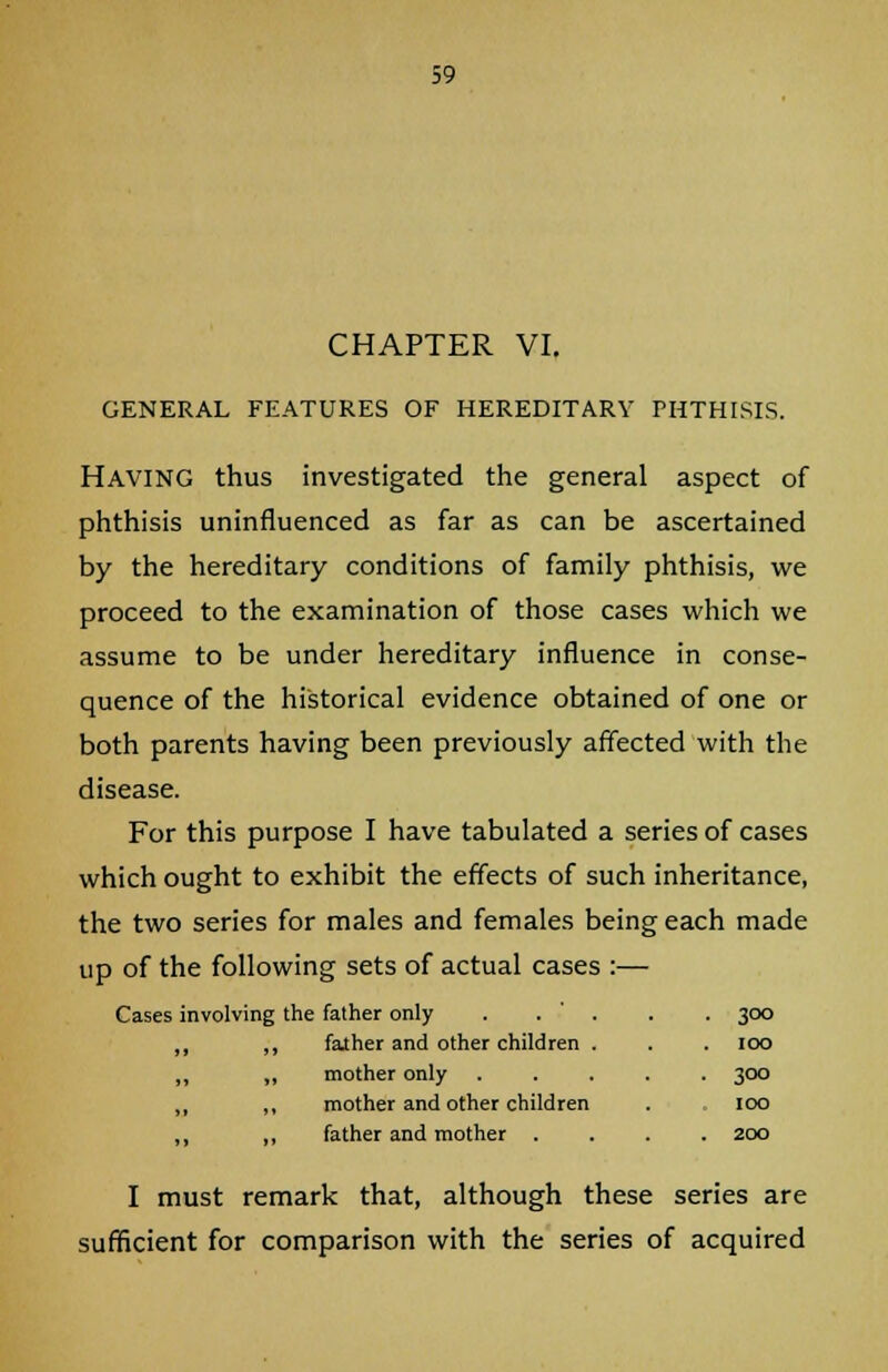 CHAPTER VI. GENERAL FEATURES OF HEREDITARY PHTHISIS. Having thus investigated the general aspect of phthisis uninfluenced as far as can be ascertained by the hereditary conditions of family phthisis, we proceed to the examination of those cases which we assume to be under hereditary influence in conse- quence of the historical evidence obtained of one or both parents having been previously affected with the disease. For this purpose I have tabulated a series of cases which ought to exhibit the effects of such inheritance, the two series for males and females being each made up of the following sets of actual cases :— Cases involving the father only . . ' . ,, ,, father and other children . „ ,, mother only „ ,, mother and other children ,, father and mother . 300 100 3°° 100 200 I must remark that, although these series are sufficient for comparison with the series of acquired