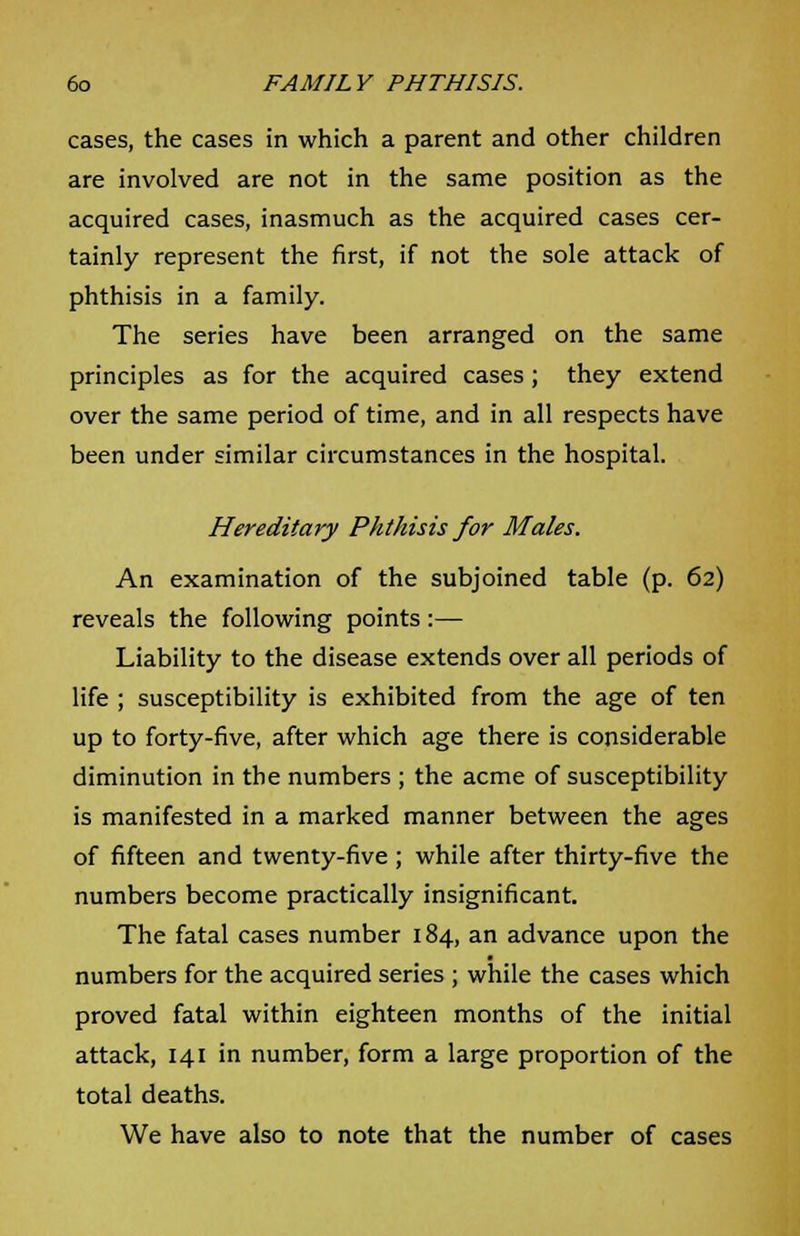 cases, the cases in which a parent and other children are involved are not in the same position as the acquired cases, inasmuch as the acquired cases cer- tainly represent the first, if not the sole attack of phthisis in a family. The series have been arranged on the same principles as for the acquired cases; they extend over the same period of time, and in all respects have been under similar circumstances in the hospital. Hereditary Phthisis for Males. An examination of the subjoined table (p. 62) reveals the following points:— Liability to the disease extends over all periods of life ; susceptibility is exhibited from the age of ten up to forty-five, after which age there is considerable diminution in the numbers ; the acme of susceptibility is manifested in a marked manner between the ages of fifteen and twenty-five ; while after thirty-five the numbers become practically insignificant. The fatal cases number 184, an advance upon the numbers for the acquired series ; while the cases which proved fatal within eighteen months of the initial attack, 141 in number, form a large proportion of the total deaths. We have also to note that the number of cases