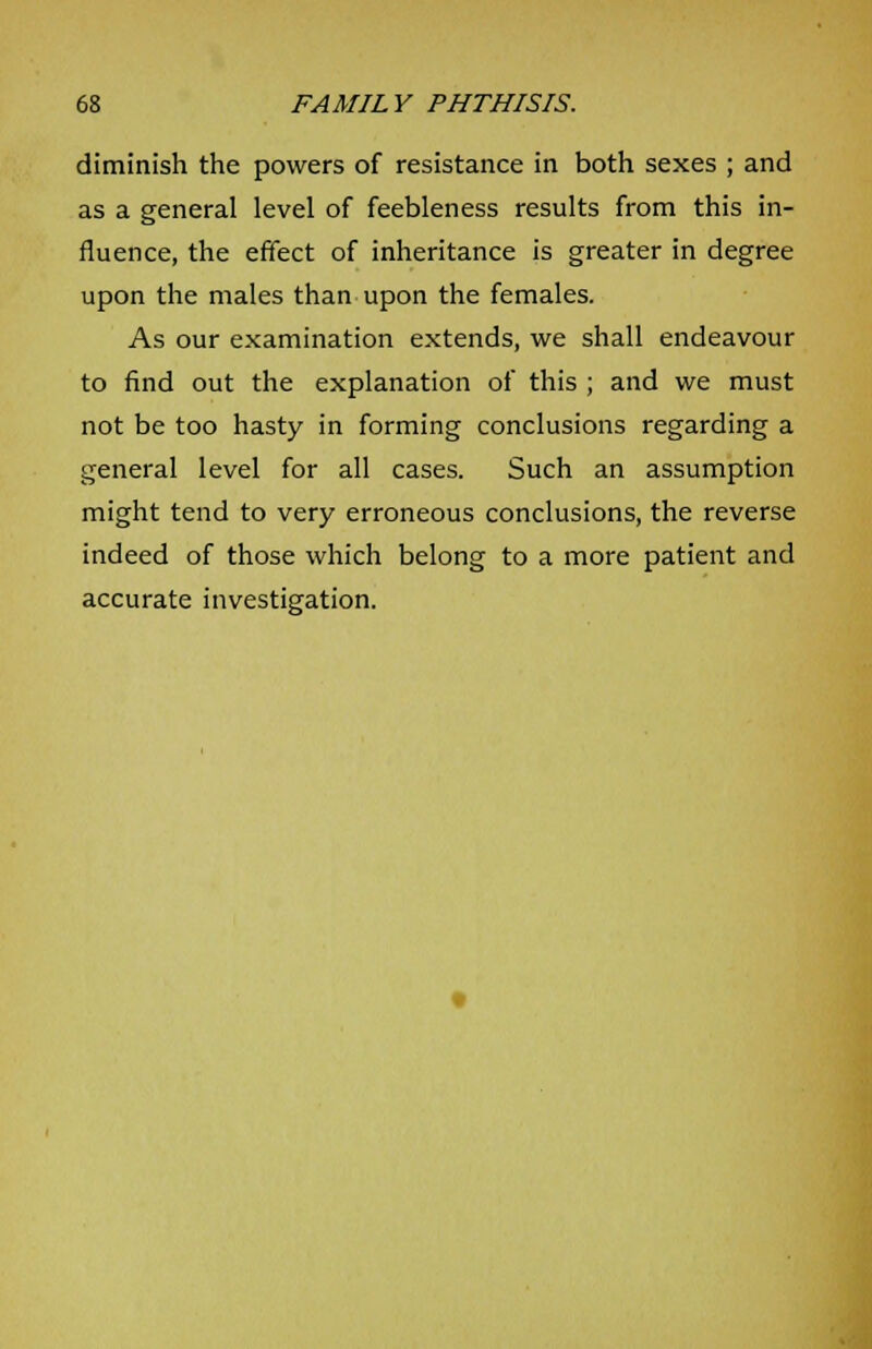 diminish the powers of resistance in both sexes ; and as a general level of feebleness results from this in- fluence, the effect of inheritance is greater in degree upon the males than upon the females. As our examination extends, we shall endeavour to find out the explanation of this ; and we must not be too hasty in forming conclusions regarding a general level for all cases. Such an assumption might tend to very erroneous conclusions, the reverse indeed of those which belong to a more patient and accurate investigation.