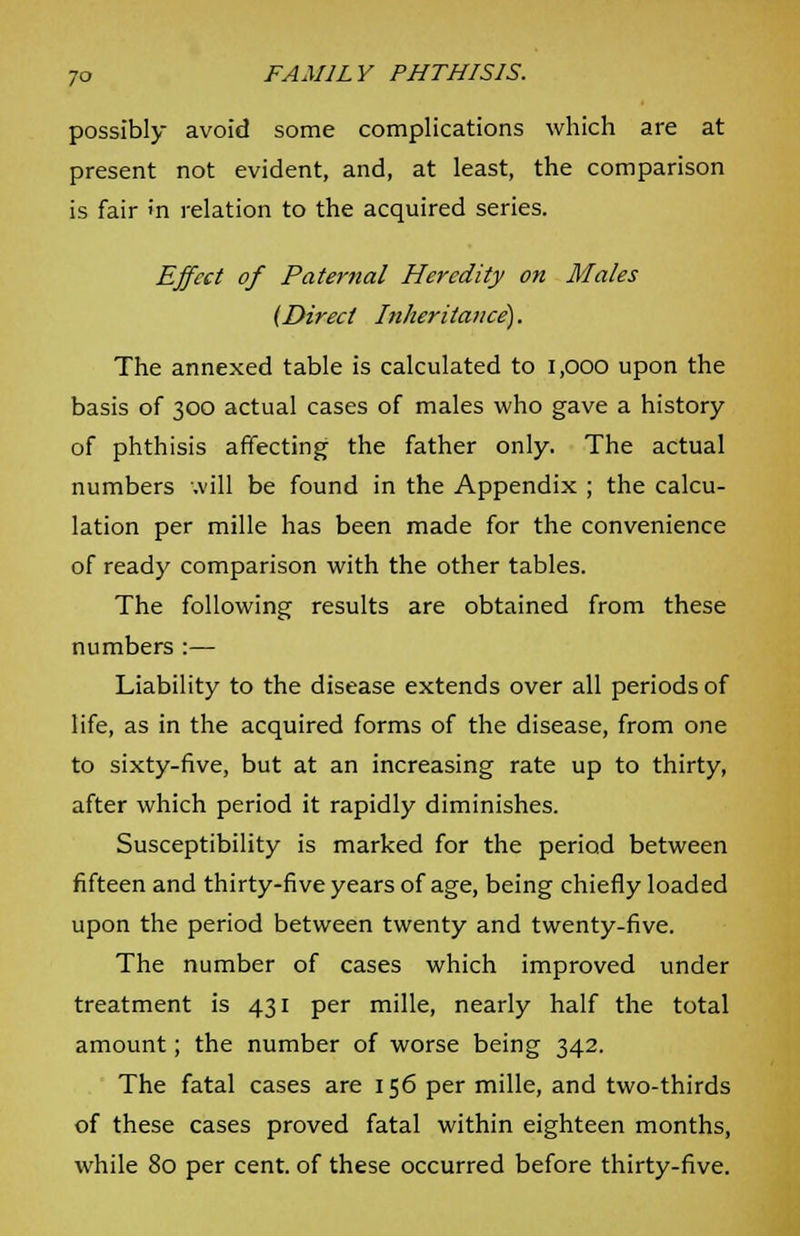 possibly avoid some complications which are at present not evident, and, at least, the comparison is fair >'n relation to the acquired series. Effect of Paternal Heredity on Males (Direct Inheritance). The annexed table is calculated to 1,000 upon the basis of 300 actual cases of males who gave a history of phthisis affecting the father only. The actual numbers will be found in the Appendix ; the calcu- lation per mille has been made for the convenience of ready comparison with the other tables. The following results are obtained from these numbers :— Liability to the disease extends over all periods of life, as in the acquired forms of the disease, from one to sixty-five, but at an increasing rate up to thirty, after which period it rapidly diminishes. Susceptibility is marked for the period between fifteen and thirty-five years of age, being chiefly loaded upon the period between twenty and twenty-five. The number of cases which improved under treatment is 431 per mille, nearly half the total amount; the number of worse being 342. The fatal cases are 156 per mille, and two-thirds of these cases proved fatal within eighteen months, while 80 per cent, of these occurred before thirty-five.