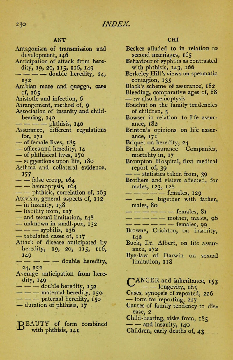 ANT Antagonism of transmission and development, 146 Anticipation of attack from here- dity, 19, 20, 115, 116, 149 — double heredity, 24, 152 Arabian mare and quagga, case of, 165 Aristotle and infection, 6 Arrangement, method of, 9 Association of insanity and child- bearing, 140 phthisis, 140 Assurance, different regulations for, 171 — of female lives, 185 — offices and heredity, 14 — of phthisical lives, 170 — suggestions upon life, 180 Asthma and collateral evidence, 177 false croup, 164 haemoptysis, 164 phthisis, correlation of, 163 Atavism, general aspects of, 112 — in insanity, 138 — liability from, 117 — and sexual limitation, 148 — unknown in small-pox, 132 ■ syphilis, 136 — tabulated cases of, 117 Attack of disease anticipated by heredity, 19, 20, 115, 116, 149 double heredity, 24, 152 Average anticipation from here- dity, 149 double heredity, 152 maternal heredity, 150 paternal heredity, 150 — duration of phthisis, 17 DEAUTY of form combined ■^ with phthisis, 141 CHI Becker alluded to in relation to second marriages, 165 Behaviour of syphilis as contrasted with phthisis, 143, 166 Berkeley Hill's views on spermatic contagion, 135 Black's scheme of assurance, 182 Bleeding, comparative ages of, 88 — see also haemoptysis Bouchut on the family tendencies of children, 5 Bowser in relation to life assur- ance, 182 Brinton's opinions on life assur- ance, 171 Briquet on heredity, 24 British Assurance Companies, mortality in, 17 Brompton Hospital, first medical report of, 39 statistics taken from, 39 Brothers and sisters affected, for males, 123, 128 females, 129 — — — together with father, males, 80 females, 81 mother, males, 96 ■ —■ females, 99 Browne, Crichton, on insanity, 142 Buck, Dr. Albert, on life assur- ance, 172 Bye-law of Darwin on sexual limitation, 118 {~*ANCER and inheritance, 153 ^ longevity, 185 Cases, synopsis of reported, 226 — form for reporting, 227 Causes of family tendency to dis- ease, 2 Child-bearing, risks from, 185 and insanity, 140 Children, early deaths of, 43