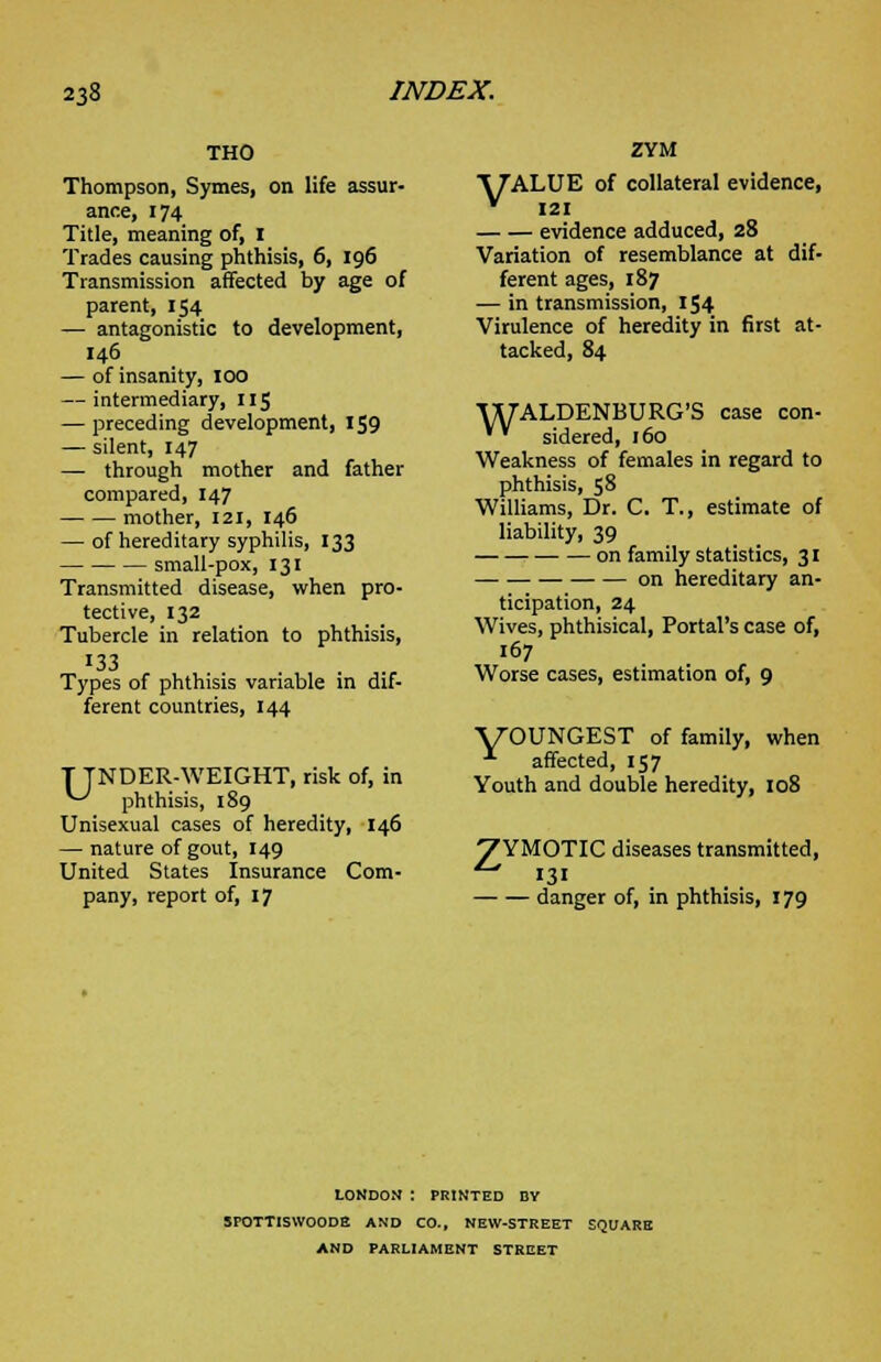 THO Thompson, Symes, on life assur- ance, 174 Title, meaning of, I Trades causing phthisis, 6, 196 Transmission affected by age of parent, 154 —■ antagonistic to development, 146 — of insanity, 100 — intermediary, 115 — jureceding development, 159 — silent, 147 — through mother and father compared, 147 mother, 121, 146 — of hereditary syphilis, 133 small-pox, 131 Transmitted disease, when pro- tective, 132 Tubercle in relation to phthisis, 133 Types of phthisis variable in dif- ferent countries, 144 T TNDER-WEIGHT, risk of, in *-^ phthisis, 189 Unisexual cases of heredity, 146 — nature of gout, 149 United States Insurance Com- pany, report of, 17 ZYM A7ALUE of collateral evidence, * 121 evidence adduced, 28 Variation of resemblance at dif- ferent ages, 187 — in transmission, 154 Virulence of heredity in first at- tacked, 84 WALDENBURG'S case con- * sidered, 160 Weakness of females in regard to phthisis, 58 Williams, Dr. C. T., estimate of liability, 39 on family statistics, 3I — on hereditary an- ticipation, 24 Wives, phthisical, Portal's case of, Worse cases, estimation of, 9 yOUNGEST of family, when 1 affected, 157 Youth and double heredity, 108 VYMOTIC diseases transmitted, 131 danger of, in phthisis, 179 LONDON : PRINTED BY SrOTTISWOODE AND CO., NEW-STREET SQUARE AND PARLIAMENT STREET