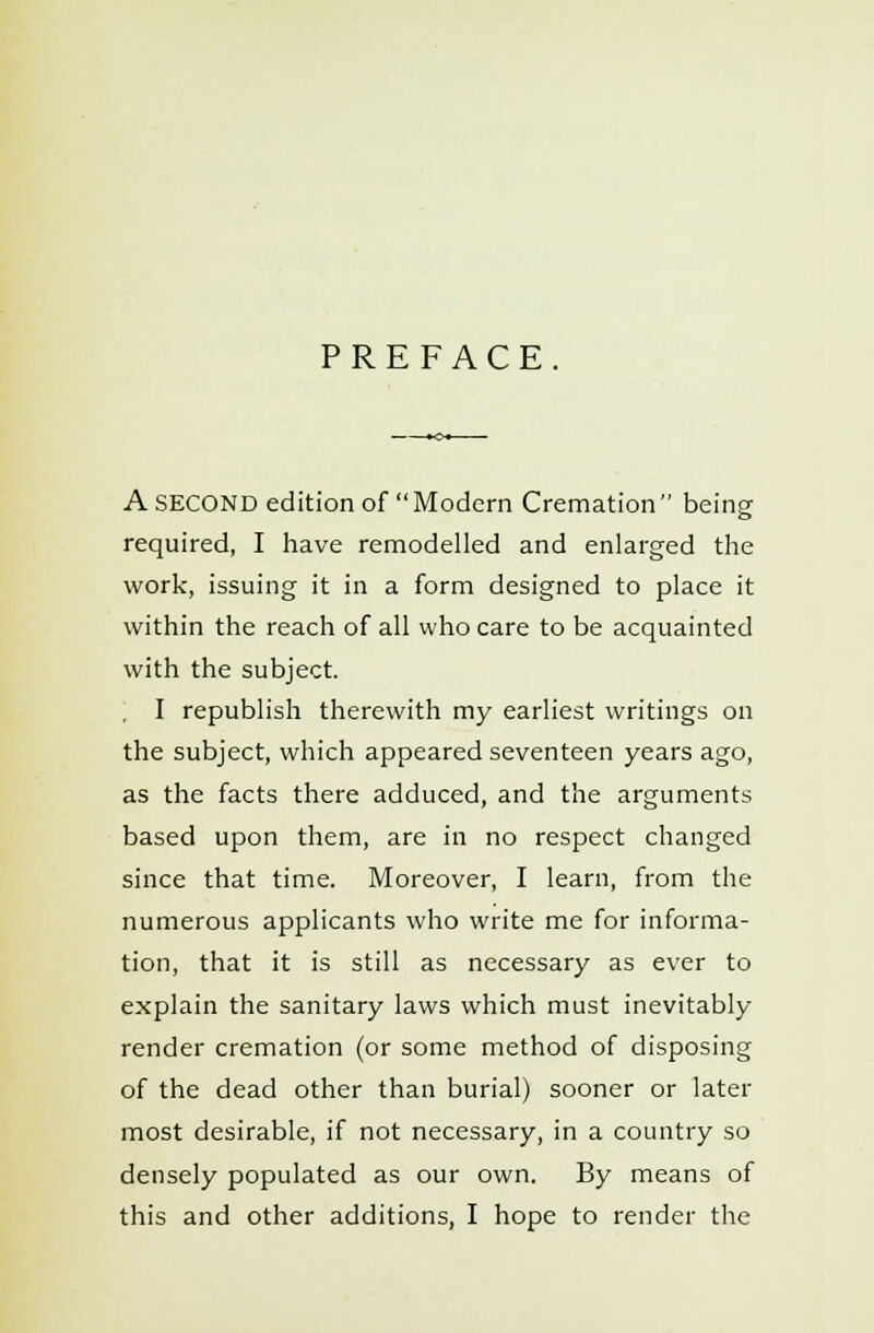PREFACE. A SECOND edition of Modern Cremation being required, I have remodelled and enlarged the work, issuing it in a form designed to place it within the reach of all who care to be acquainted with the subject. I republish therewith my earliest writings on the subject, which appeared seventeen years ago, as the facts there adduced, and the arguments based upon them, are in no respect changed since that time. Moreover, I learn, from the numerous applicants who write me for informa- tion, that it is still as necessary as ever to explain the sanitary laws which must inevitably render cremation (or some method of disposing of the dead other than burial) sooner or later most desirable, if not necessary, in a country so densely populated as our own. By means of this and other additions, I hope to render the