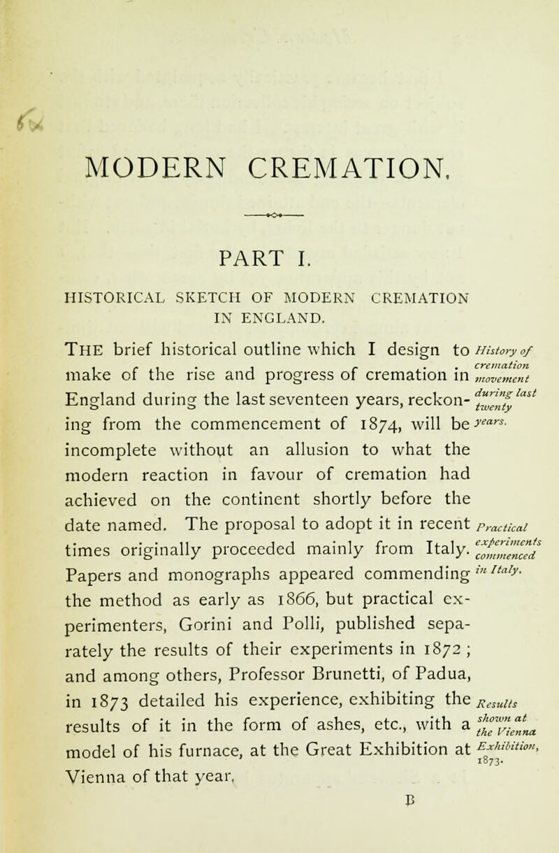 > MODERN CREMATION. PART I. HISTORICAL SKETCH OF MODERN CREMATION IN ENGLAND. The brief historical outline which I design to History 0/ . r , . , r . cremation make of the rise and progress of cremation in movement England during the last seventeen years, reckon- d™f!ast ing from the commencement of 1874, will he>,,!ars- incomplete without an allusion to what the modern reaction in favour of cremation had achieved on the continent shortly before the date named. The proposal to adopt it in recent practical times originally proceeded mainly from Italy, ^«T«f Papers and monographs appeared commending in!laly- the method as early as 1866, but practical ex- perimenters, Gorini and Polli, published sepa- rately the results of their experiments in 1872 ; and among others, Professor Brunetti, of Padua, in 1873 detailed his experience, exhibiting the Resuas results of it in the form of ashes, etc., with a ^^L model of his furnace, at the Great Exhibition at E^'Htim- Vienna of that year,